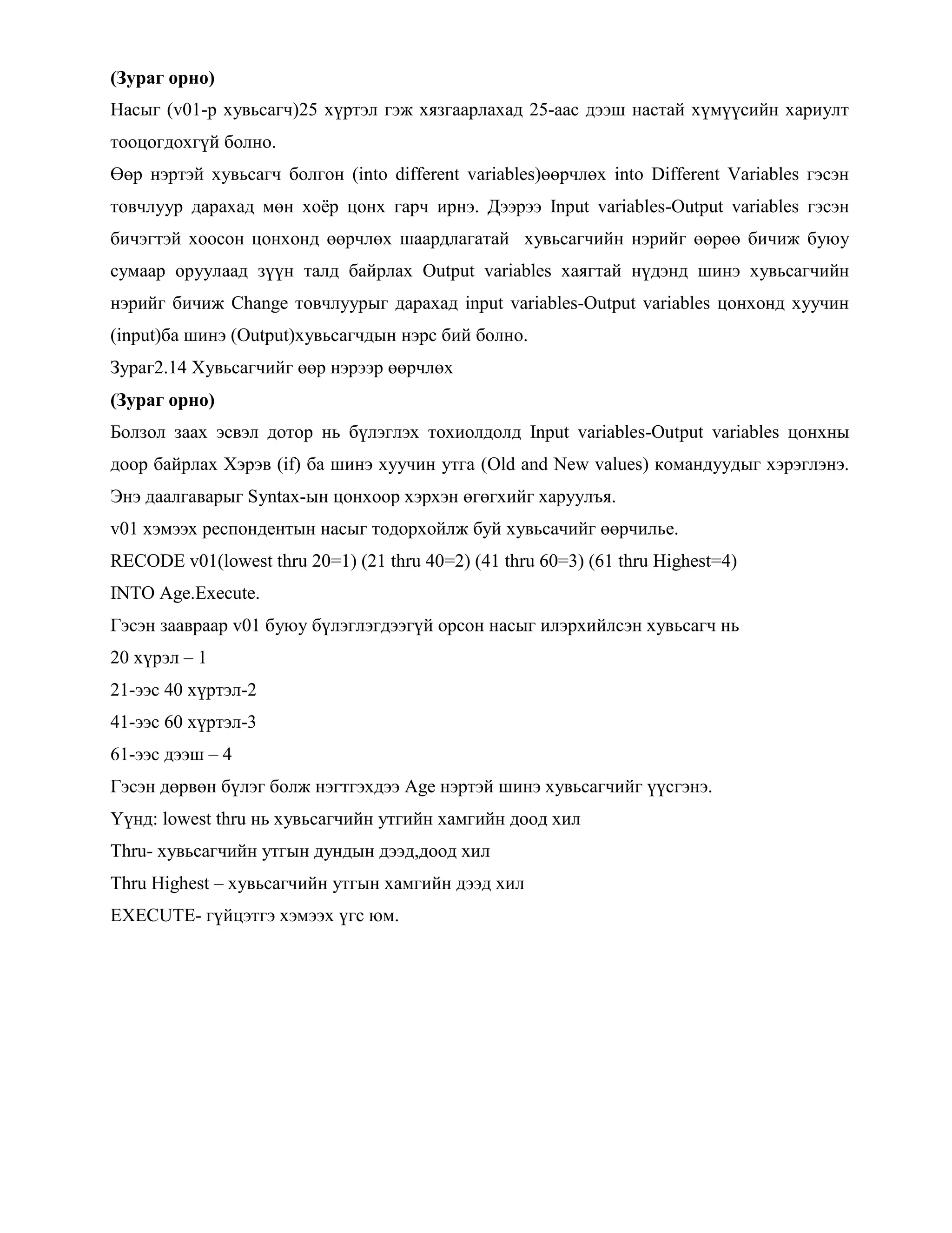 (Зураг орно)
Насыг (v01-р хувьсагч)25 хүртэл гэж хязгаарлахад 25-аас дээш настай хүмүүсийн хариулт
тооцогдохгүй болно.
Өөр нэртэй хувьсагч болгон (into different variables)өөрчлөх into Different Variables гэсэн
товчлуур дарахад мөн хоѐр цонх гарч ирнэ. Дээрээ Input variables-Output variables гэсэн
бичэгтэй хоосон цонхонд өөрчлөх шаардлагатай хувьсагчийн нэрийг өөрөө бичиж буюу
сумаар оруулаад зүүн талд байрлах Output variables хаягтай нүдэнд шинэ хувьсагчийн
нэрийг бичиж Change товчлуурыг дарахад input variables-Output variables цонхонд хуучин
(input)ба шинэ (Output)хувьсагчдын нэрс бий болно.
Зураг2.14 Хувьсагчийг өөр нэрээр өөрчлөх
(Зураг орно)
Болзол заах эсвэл дотор нь бүлэглэх тохиолдолд Input variables-Output variables цонхны
доор байрлах Хэрэв (if) ба шинэ хуучин утга (Old and New values) командуудыг хэрэглэнэ.
Энэ даалгаварыг Syntax-ын цонхоор хэрхэн өгөгхийг харуулъя.
v01 хэмээх респондентын насыг тодорхойлж буй хувьсачийг өөрчилье.
RECODE v01(lowest thru 20=1) (21 thru 40=2) (41 thru 60=3) (61 thru Highest=4)
INTO Age.Execute.
Гэсэн заавраар v01 буюу бүлэглэгдээгүй орсон насыг илэрхийлсэн хувьсагч нь
20 хүрэл – 1
21-ээс 40 хүртэл-2
41-ээс 60 хүртэл-3
61-ээс дээш – 4
Гэсэн дөрвөн бүлэг болж нэгтгэхдээ Age нэртэй шинэ хувьсагчийг үүсгэнэ.
Үүнд: lowest thru нь хувьсагчийн утгийн хамгийн доод хил
Thru- хувьсагчийн утгын дундын дээд,доод хил
Thru Highest – хувьсагчийн утгын хамгийн дээд хил
EXECUTE- гүйцэтгэ хэмээх үгс юм.
 