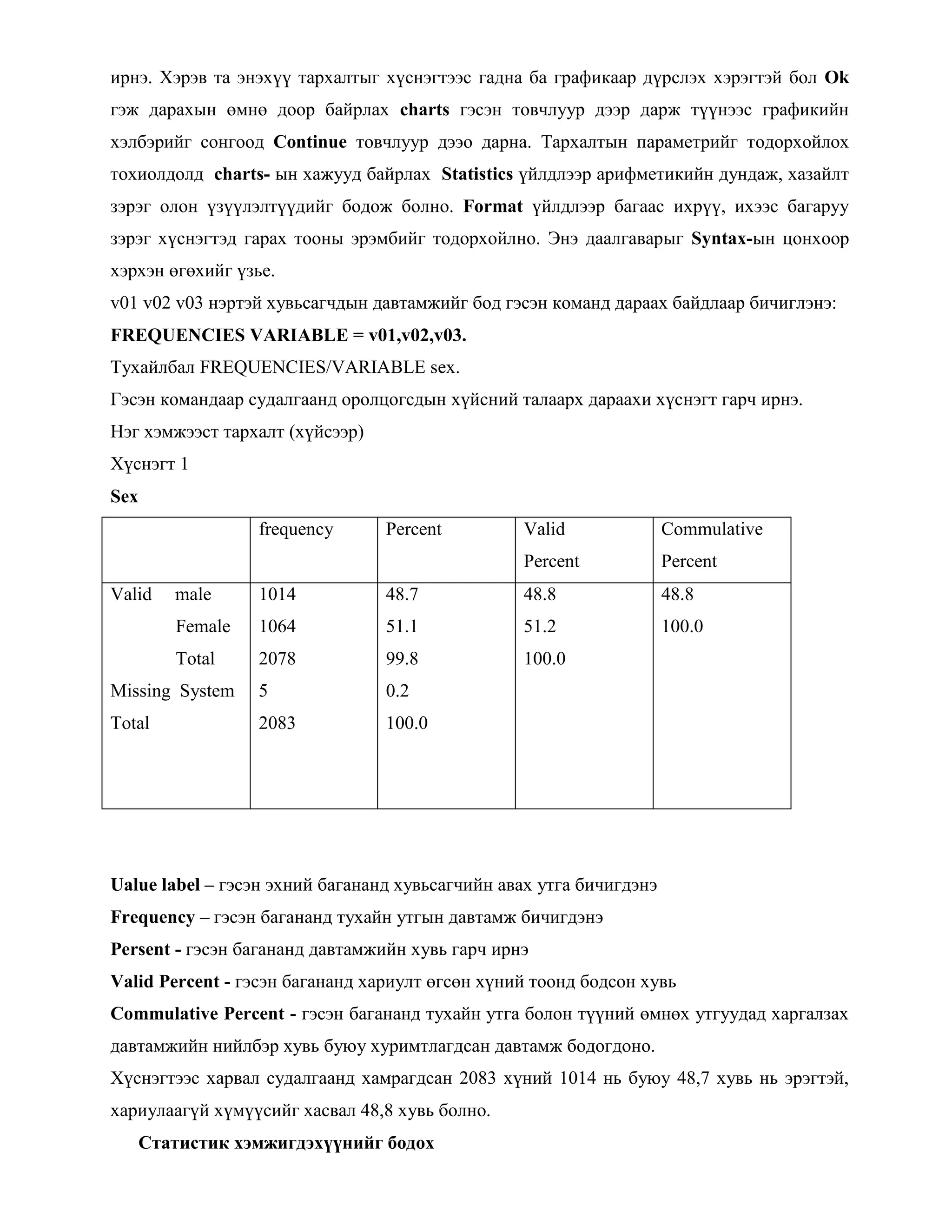 ирнэ. Хэрэв та энэхүү тархалтыг хүснэгтээс гадна ба графикаар дүрслэх хэрэгтэй бол Ok
гэж дарахын өмнө доор байрлах charts гэсэн товчлуур дээр дарж түүнээс графикийн
хэлбэрийг сонгоод Continue товчлуур дээо дарна. Тархалтын параметрийг тодорхойлох
тохиолдолд charts- ын хажууд байрлах Statistics үйлдлээр арифметикийн дундаж, хазайлт
зэрэг олон үзүүлэлтүүдийг бодож болно. Format үйлдлээр багаас ихрүү, ихээс багаруу
зэрэг хүснэгтэд гарах тооны эрэмбийг тодорхойлно. Энэ даалгаварыг Syntax-ын цонхоор
хэрхэн өгөхийг үзье.
v01 v02 v03 нэртэй хувьсагчдын давтамжийг бод гэсэн команд дараах байдлаар бичиглэнэ:
FREQUENCIES VARIABLE = v01,v02,v03.
Тухайлбал FREQUENCIES/VARIABLE sex.
Гэсэн командаар судалгаанд оролцогсдын хүйсний талаарх дараахи хүснэгт гарч ирнэ.
Нэг хэмжээст тархалт (хүйсээр)
Хүснэгт 1
Sex
frequency Percent Valid
Percent
Commulative
Percent
Valid male
Female
Total
Missing System
Total
1014
1064
2078
5
2083
48.7
51.1
99.8
0.2
100.0
48.8
51.2
100.0
48.8
100.0
Ualue label – гэсэн эхний багананд хувьсагчийн авах утга бичигдэнэ
Frequency – гэсэн багананд тухайн утгын давтамж бичигдэнэ
Persent - гэсэн багананд давтамжийн хувь гарч ирнэ
Valid Percent - гэсэн багананд хариулт өгсөн хүний тоонд бодсон хувь
Commulative Percent - гэсэн багананд тухайн утга болон түүний өмнөх утгуудад харгалзах
давтамжийн нийлбэр хувь буюу хуримтлагдсан давтамж бодогдоно.
Хүснэгтээс харвал судалгаанд хамрагдсан 2083 хүний 1014 нь буюу 48,7 хувь нь эрэгтэй,
хариулаагүй хүмүүсийг хасвал 48,8 хувь болно.
Статистик хэмжигдэхүүнийг бодох
 