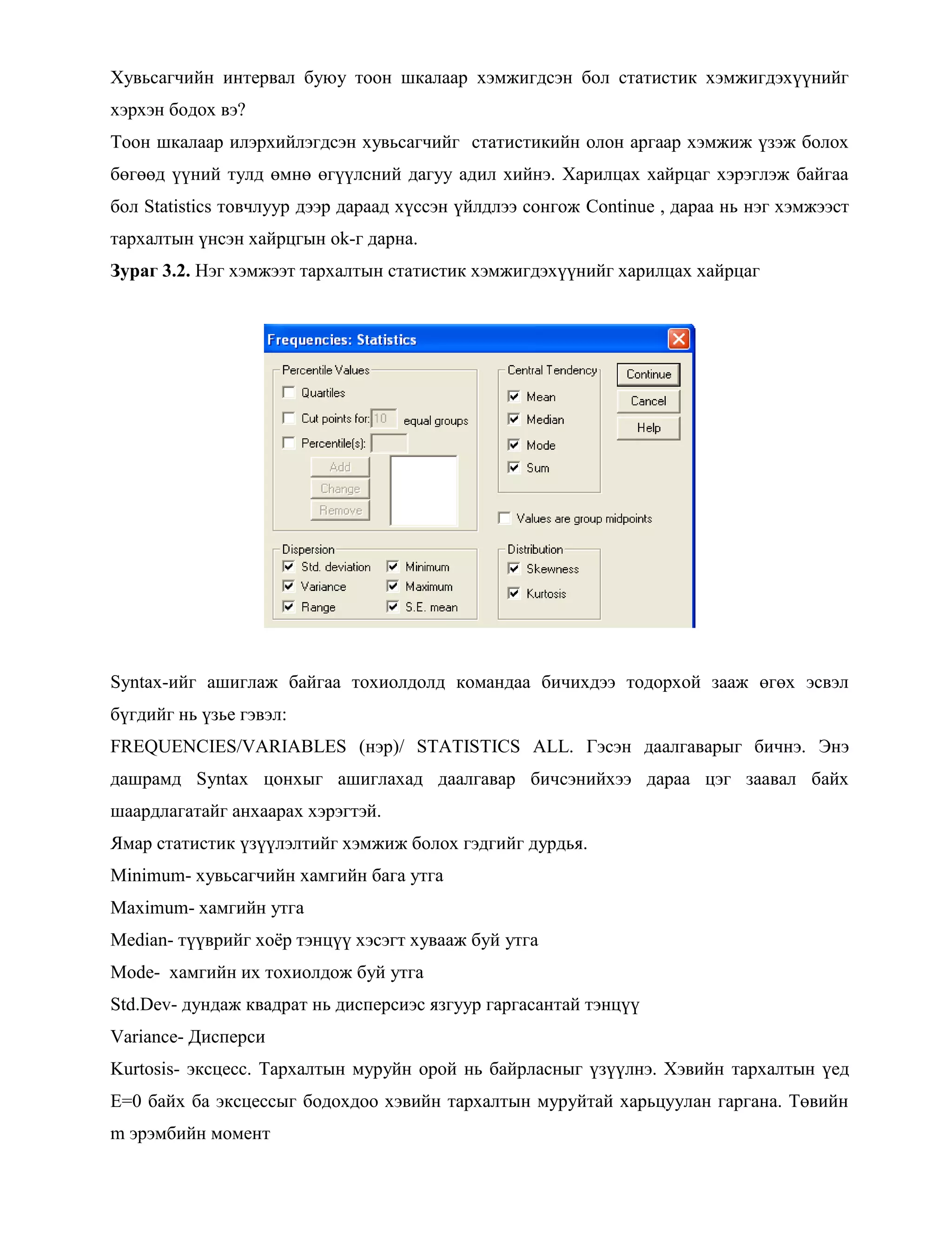 Хувьсагчийн интервал буюу тоон шкалаар хэмжигдсэн бол статистик хэмжигдэхүүнийг
хэрхэн бодох вэ?
Тоон шкалаар илэрхийлэгдсэн хувьсагчийг статистикийн олон аргаар хэмжиж үзэж болох
бөгөөд үүний тулд өмнө өгүүлсний дагуу адил хийнэ. Харилцах хайрцаг хэрэглэж байгаа
бол Statistics товчлуур дээр дараад хүссэн үйлдлээ сонгож Continue , дараа нь нэг хэмжээст
тархалтын үнсэн хайрцгын ok-г дарна.
Зураг 3.2. Нэг хэмжээт тархалтын статистик хэмжигдэхүүнийг харилцах хайрцаг
Syntax-ийг ашиглаж байгаа тохиолдолд командаа бичихдээ тодорхой зааж өгөх эсвэл
бүгдийг нь үзье гэвэл:
FREQUENCIES/VARIABLES (нэр)/ STATISTICS ALL. Гэсэн даалгаварыг бичнэ. Энэ
дашрамд Syntax цонхыг ашиглахад даалгавар бичсэнийхээ дараа цэг заавал байх
шаардлагатайг анхаарах хэрэгтэй.
Ямар статистик үзүүлэлтийг хэмжиж болох гэдгийг дурдья.
Minimum- хувьсагчийн хамгийн бага утга
Maximum- хамгийн утга
Median- түүврийг хоѐр тэнцүү хэсэгт хувааж буй утга
Mode- хамгийн их тохиолдож буй утга
Std.Dev- дундаж квадрат нь дисперсиэс язгуур гаргасантай тэнцүү
Variance- Дисперси
Kurtosis- эксцесс. Тархалтын муруйн орой нь байрласныг үзүүлнэ. Хэвийн тархалтын үед
E=0 байх ба эксцессыг бодохдоо хэвийн тархалтын муруйтай харьцуулан гаргана. Төвийн
m эрэмбийн момент
 