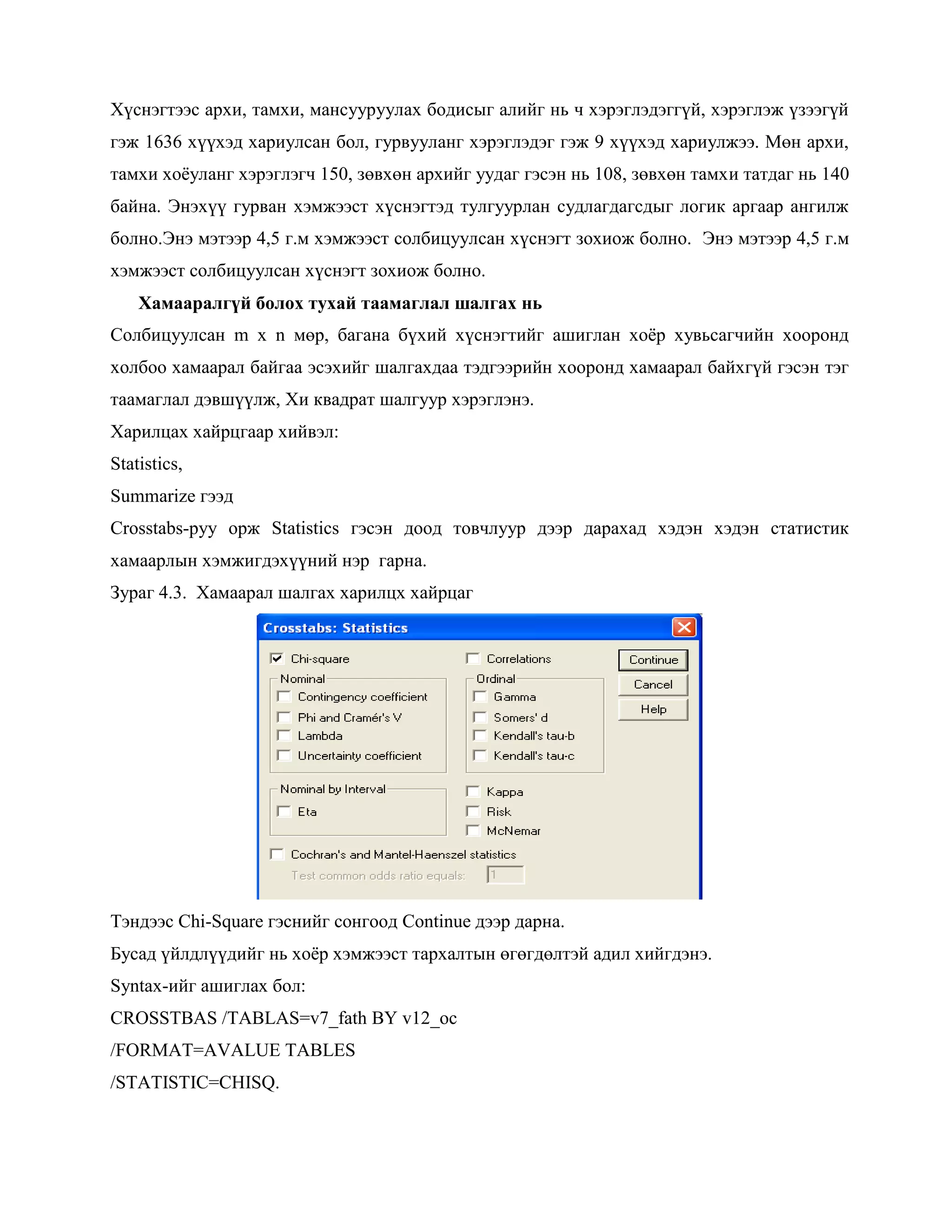 Хүснэгтээс архи, тамхи, мансууруулах бодисыг алийг нь ч хэрэглэдэггүй, хэрэглэж үзээгүй
гэж 1636 хүүхэд хариулсан бол, гурвууланг хэрэглэдэг гэж 9 хүүхэд хариулжээ. Мөн архи,
тамхи хоѐуланг хэрэглэгч 150, зөвхөн архийг уудаг гэсэн нь 108, зөвхөн тамхи татдаг нь 140
байна. Энэхүү гурван хэмжээст хүснэгтэд тулгуурлан судлагдагсдыг логик аргаар ангилж
болно.Энэ мэтээр 4,5 г.м хэмжээст солбицуулсан хүснэгт зохиож болно. Энэ мэтээр 4,5 г.м
хэмжээст солбицуулсан хүснэгт зохиож болно.
Хамааралгүй болох тухай таамаглал шалгах нь
Солбицуулсан m x n мөр, багана бүхий хүснэгтийг ашиглан хоѐр хувьсагчийн хооронд
холбоо хамаарал байгаа эсэхийг шалгахдаа тэдгээрийн хооронд хамаарал байхгүй гэсэн тэг
таамаглал дэвшүүлж, Хи квадрат шалгуур хэрэглэнэ.
Харилцах хайрцгаар хийвэл:
Statistics,
Summarize гээд
Crosstabs-руу орж Statistics гэсэн доод товчлуур дээр дарахад хэдэн хэдэн статистик
хамаарлын хэмжигдэхүүний нэр гарна.
Зураг 4.3. Хамаарал шалгах харилцх хайрцаг
Тэндээс Chi-Square гэснийг сонгоод Continue дээр дарна.
Бусад үйлдлүүдийг нь хоѐр хэмжээст тархалтын өгөгдөлтэй адил хийгдэнэ.
Syntax-ийг ашиглах бол:
CROSSTBAS /TABLAS=v7_fath BY v12_oc
/FORMAT=AVALUE TABLES
/STATISTIC=CHISQ.
 