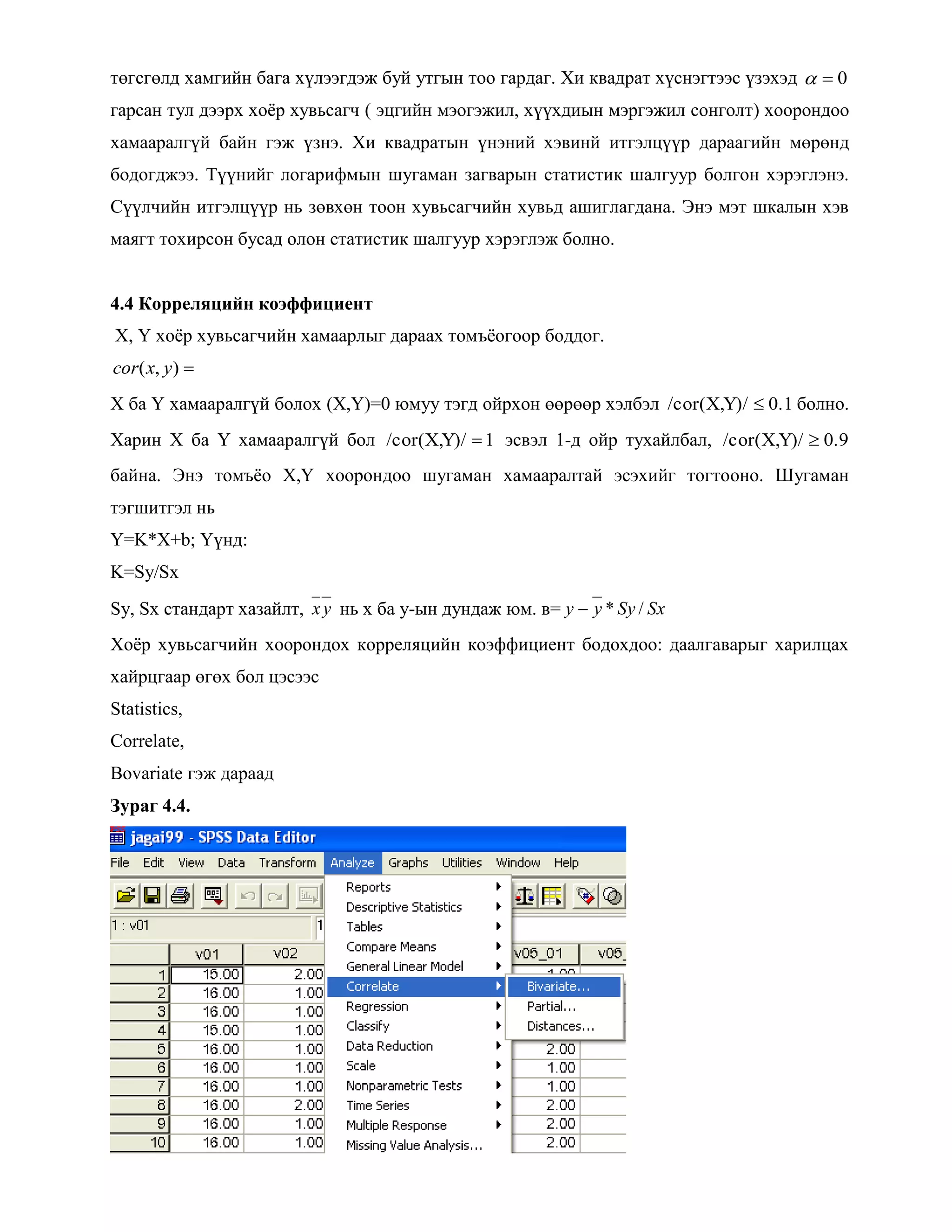 төгсгөлд хамгийн бага хүлээгдэж буй утгын тоо гардаг. Хи квадрат хүснэгтээс үзэхэд 0
гарсан тул дээрх хоѐр хувьсагч ( эцгийн мэогэжил, хүүхдиын мэргэжил сонголт) хоорондоо
хамааралгүй байн гэж үзнэ. Хи квадратын үнэний хэвинй итгэлцүүр дараагийн мөрөнд
бодогджээ. Түүнийг логарифмын шугаман загварын статистик шалгуур болгон хэрэглэнэ.
Сүүлчийн итгэлцүүр нь зөвхөн тоон хувьсагчийн хувьд ашиглагдана. Энэ мэт шкалын хэв
маягт тохирсон бусад олон статистик шалгуур хэрэглэж болно.
4.4 Корреляцийн коэффициент
X, Y хоѐр хувьсагчийн хамаарлыг дараах томъѐогоор боддог.
),( yxcor
Х ба Y хамааралгүй болох (X,Y)=0 юмуу тэгд ойрхон өөрөөр хэлбэл 0.1Y)//cor(X, болно.
Харин X ба Y хамааралгүй бол 1Y)//cor(X, эсвэл 1-д ойр тухайлбал, 0.9Y)//cor(X,
байна. Энэ томъѐо X,Y хоорондоо шугаман хамааралтай эсэхийг тогтооно. Шугаман
тэгшитгэл нь
Y=K*X+b; Үүнд:
K=Sy/Sx
Sy, Sx стандарт хазайлт, yx нь х ба у-ын дундаж юм. в= SxSyyy /*
Хоѐр хувьсагчийн хоорондох корреляцийн коэффициент бодохдоо: даалгаварыг харилцах
хайрцгаар өгөх бол цэсээс
Statistics,
Correlate,
Bovariate гэж дараад
Зураг 4.4.
 