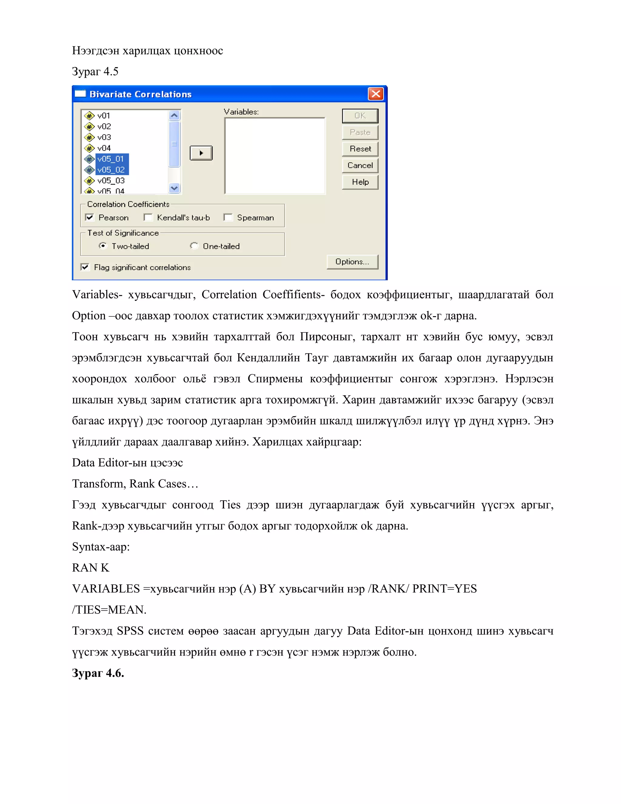 Нээгдсэн харилцах цонхноос
Зураг 4.5
Variables- хувьсагчдыг, Correlation Coeffifients- бодох коэффициентыг, шаардлагатай бол
Option –оос давхар тоолох статистик хэмжигдэхүүнийг тэмдэглэж ok-г дарна.
Тоон хувьсагч нь хэвийн тархалттай бол Пирсоныг, тархалт нт хэвийн бус юмуу, эсвэл
эрэмблэгдсэн хувьсагчтай бол Кендаллийн Тауг давтамжийн их багаар олон дугааруудын
хоорондох холбоог ольѐ гэвэл Спирмены коэффициентыг сонгож хэрэглэнэ. Нэрлэсэн
шкалын хувьд зарим статистик арга тохиромжгүй. Харин давтамжийг ихээс багаруу (эсвэл
багаас ихрүү) дэс тоогоор дугаарлан эрэмбийн шкалд шилжүүлбэл илүү үр дүнд хүрнэ. Энэ
үйлдлийг дараах даалгавар хийнэ. Харилцах хайрцгаар:
Data Editor-ын цэсээс
Transform, Rank Cases…
Гээд хувьсагчдыг сонгоод Ties дээр шиэн дугаарлагдаж буй хувьсагчийн үүсгэх аргыг,
Rank-дээр хувьсагчийн утгыг бодох аргыг тодорхойлж ok дарна.
Syntax-аар:
RAN K
VARIABLES =хувьсагчийн нэр (A) BY хувьсагчийн нэр /RANK/ PRINT=YES
/TIES=MEAN.
Тэгэхэд SPSS систем өөрөө заасан аргуудын дагуу Data Editor-ын цонхонд шинэ хувьсагч
үүсгэж хувьсагчийн нэрийн өмнө r гэсэн үсэг нэмж нэрлэж болно.
Зураг 4.6.
 