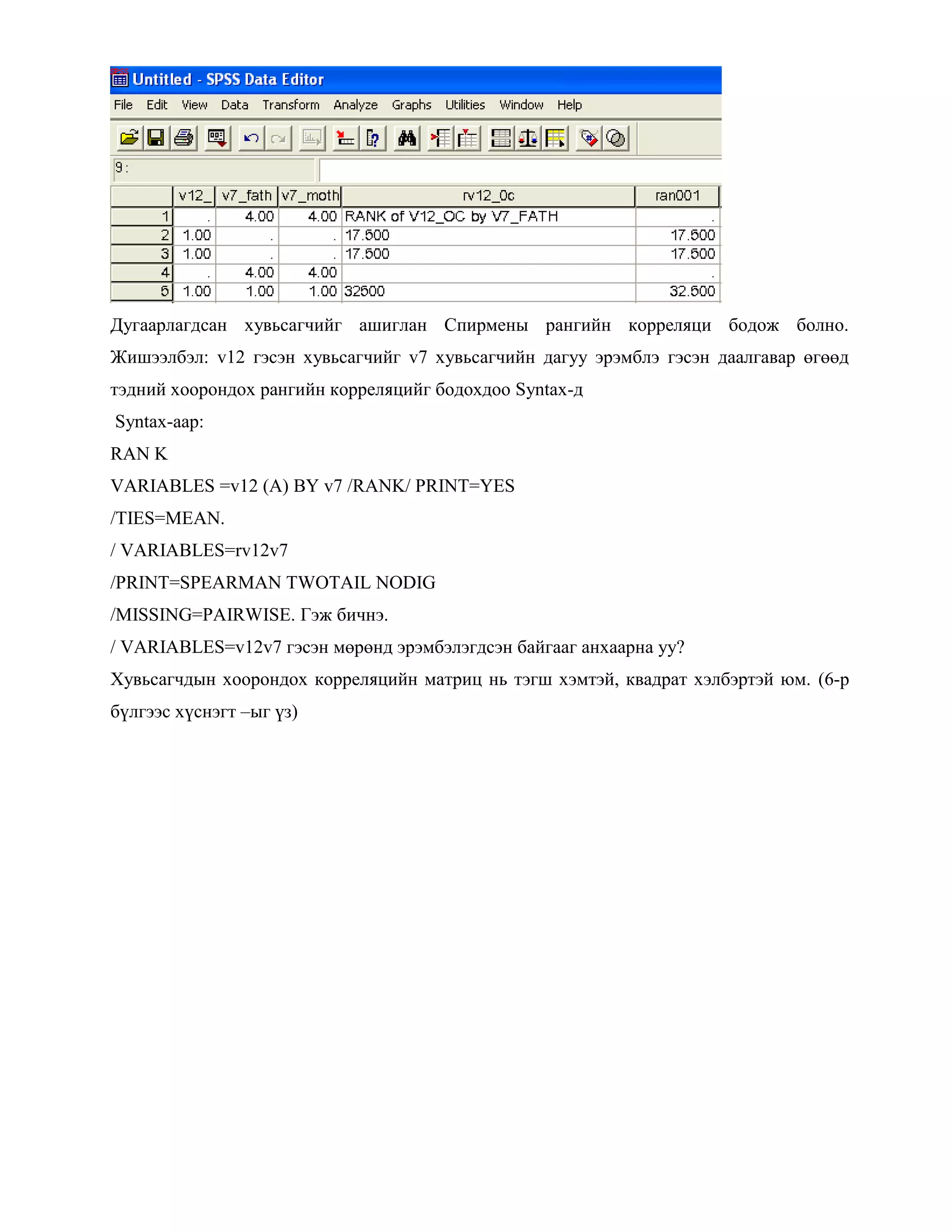 Дугаарлагдсан хувьсагчийг ашиглан Спирмены рангийн корреляци бодож болно.
Жишээлбэл: v12 гэсэн хувьсагчийг v7 хувьсагчийн дагуу эрэмблэ гэсэн даалгавар өгөөд
тэдний хоорондох рангийн корреляцийг бодохдоо Syntax-д
Syntax-аар:
RAN K
VARIABLES =v12 (A) BY v7 /RANK/ PRINT=YES
/TIES=MEAN.
/ VARIABLES=rv12v7
/PRINT=SPEARMAN TWOTAIL NODIG
/MISSING=PAIRWISE. Гэж бичнэ.
/ VARIABLES=v12v7 гэсэн мөрөнд эрэмбэлэгдсэн байгааг анхаарна уу?
Хувьсагчдын хоорондох корреляцийн матриц нь тэгш хэмтэй, квадрат хэлбэртэй юм. (6-р
бүлгээс хүснэгт –ыг үз)
 