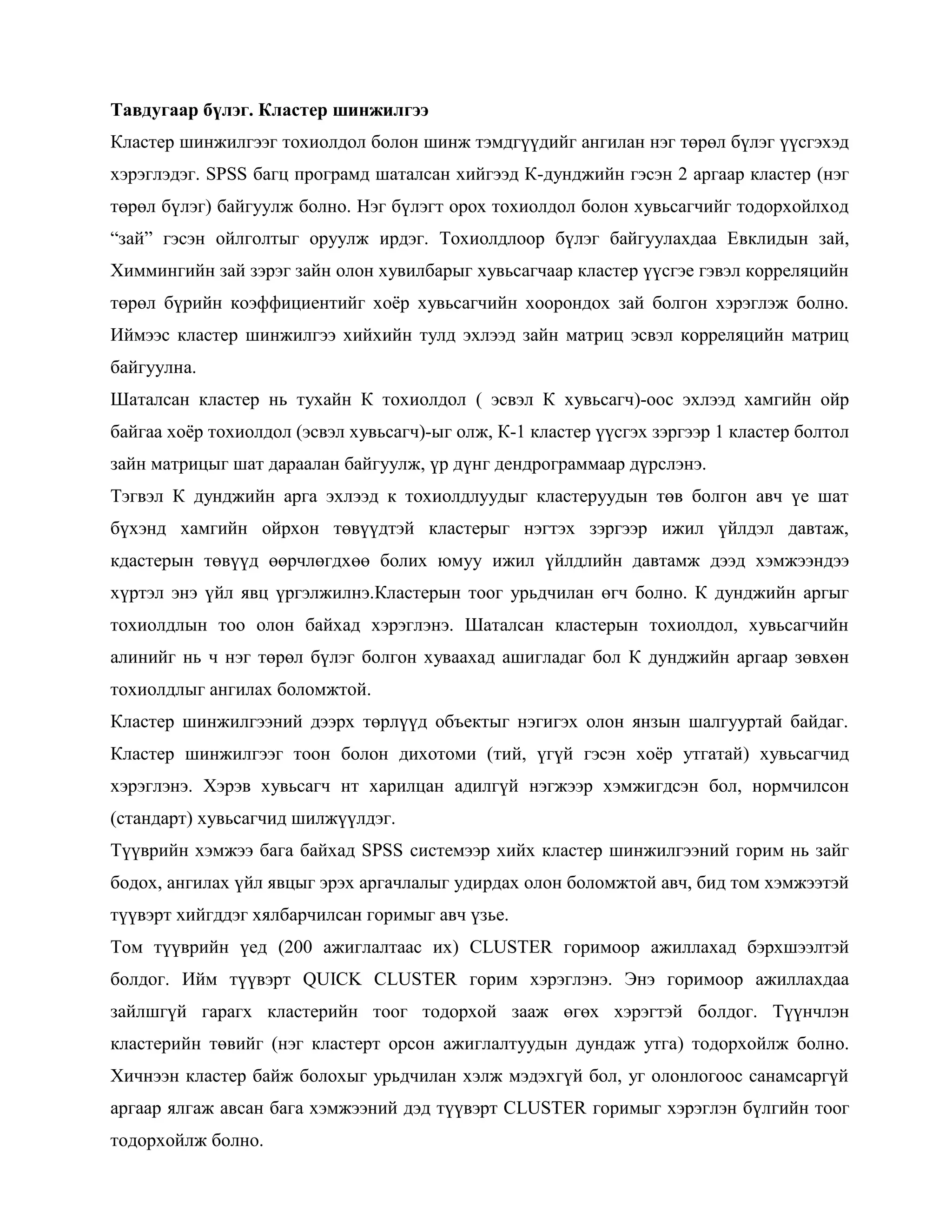 Тавдугаар бүлэг. Кластер шинжилгээ
Кластер шинжилгээг тохиолдол болон шинж тэмдгүүдийг ангилан нэг төрөл бүлэг үүсгэхэд
хэрэглэдэг. SPSS багц програмд шаталсан хийгээд К-дунджийн гэсэн 2 аргаар кластер (нэг
төрөл бүлэг) байгуулж болно. Нэг бүлэгт орох тохиолдол болон хувьсагчийг тодорхойлход
“зай” гэсэн ойлголтыг оруулж ирдэг. Тохиолдлоор бүлэг байгуулахдаа Eвклидын зай,
Химмингийн зай зэрэг зайн олон хувилбарыг хувьсагчаар кластер үүсгэе гэвэл корреляцийн
төрөл бүрийн коэффициентийг хоѐр хувьсагчийн хоорондох зай болгон хэрэглэж болно.
Иймээс кластер шинжилгээ хийхийн тулд эхлээд зайн матриц эсвэл корреляцийн матриц
байгуулна.
Шаталсан кластер нь тухайн К тохиолдол ( эсвэл К хувьсагч)-оос эхлээд хамгийн ойр
байгаа хоѐр тохиолдол (эсвэл хувьсагч)-ыг олж, К-1 кластер үүсгэх зэргээр 1 кластер болтол
зайн матрицыг шат дараалан байгуулж, үр дүнг дендрограммаар дүрслэнэ.
Тэгвэл К дунджийн арга эхлээд к тохиолдлуудыг кластеруудын төв болгон авч үе шат
бүхэнд хамгийн ойрхон төвүүдтэй кластерыг нэгтэх зэргээр ижил үйлдэл давтаж,
кдастерын төвүүд өөрчлөгдхөө болих юмуу ижил үйлдлийн давтамж дээд хэмжээндээ
хүртэл энэ үйл явц үргэлжилнэ.Кластерын тоог урьдчилан өгч болно. К дунджийн аргыг
тохиолдлын тоо олон байхад хэрэглэнэ. Шаталсан кластерын тохиолдол, хувьсагчийн
алинийг нь ч нэг төрөл бүлэг болгон хуваахад ашигладаг бол К дунджийн аргаар зөвхөн
тохиолдлыг ангилах боломжтой.
Кластер шинжилгээний дээрх төрлүүд объектыг нэгигэх олон янзын шалгууртай байдаг.
Кластер шинжилгээг тоон болон дихотоми (тий, үгүй гэсэн хоѐр утгатай) хувьсагчид
хэрэглэнэ. Хэрэв хувьсагч нт харилцан адилгүй нэгжээр хэмжигдсэн бол, нормчилсон
(стандарт) хувьсагчид шилжүүлдэг.
Түүврийн хэмжээ бага байхад SPSS системээр хийх кластер шинжилгээний горим нь зайг
бодох, ангилах үйл явцыг эрэх аргачлалыг удирдах олон боломжтой авч, бид том хэмжээтэй
түүвэрт хийгддэг хялбарчилсан горимыг авч үзье.
Том түүврийн үед (200 ажиглалтаас их) CLUSTER горимоор ажиллахад бэрхшээлтэй
болдог. Ийм түүвэрт QUICK CLUSTER горим хэрэглэнэ. Энэ горимоор ажиллахдаа
зайлшгүй гарагх кластерийн тоог тодорхой зааж өгөх хэрэгтэй болдог. Түүнчлэн
кластерийн төвийг (нэг кластерт орсон ажиглалтуудын дундаж утга) тодорхойлж болно.
Хичнээн кластер байж болохыг урьдчилан хэлж мэдэхгүй бол, уг олонлогоос санамсаргүй
аргаар ялгаж авсан бага хэмжээний дэд түүвэрт CLUSTER горимыг хэрэглэн бүлгийн тоог
тодорхойлж болно.
 