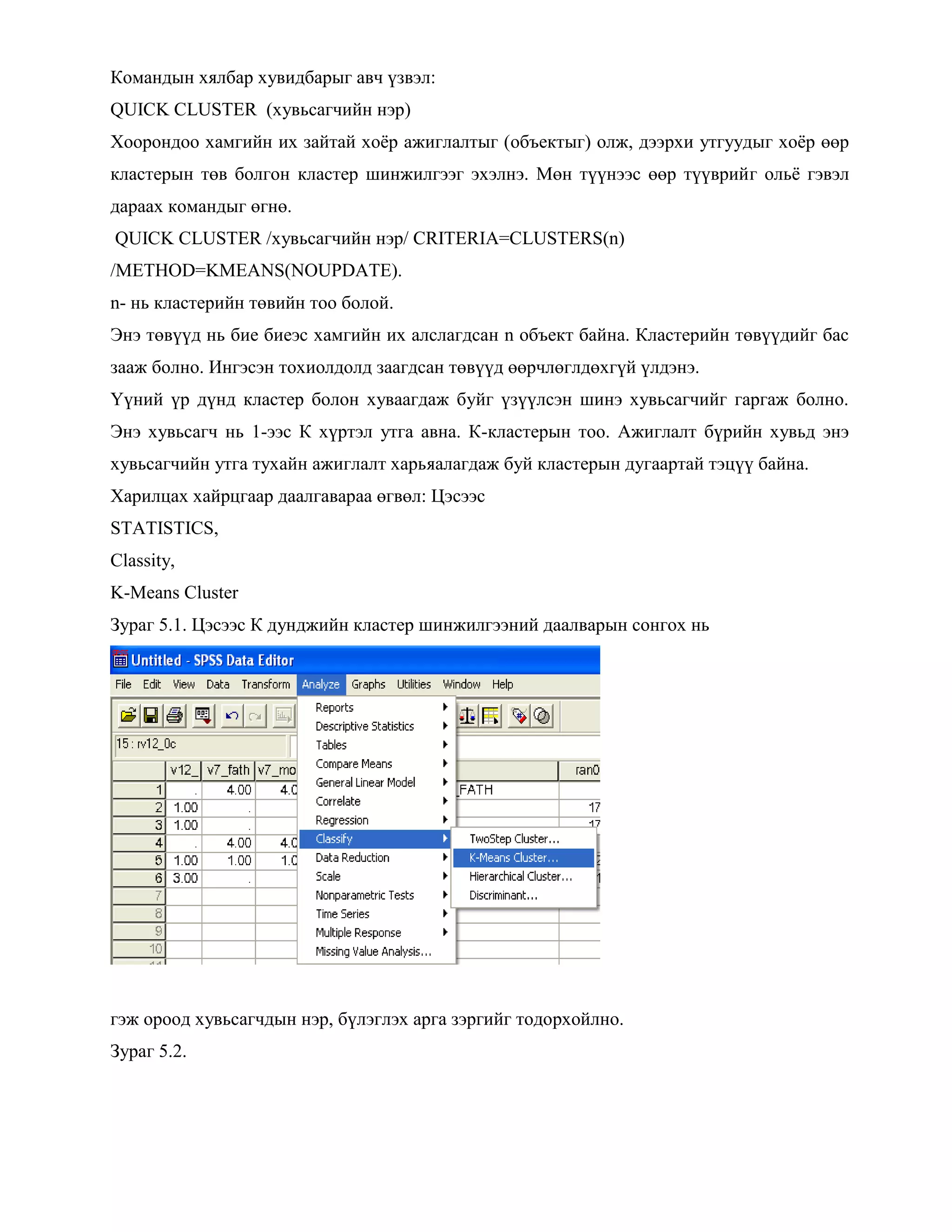 Командын хялбар хувидбарыг авч үзвэл:
QUICK CLUSTER (хувьсагчийн нэр)
Хоорондоо хамгийн их зайтай хоѐр ажиглалтыг (объектыг) олж, дээрхи утгуудыг хоѐр өөр
кластерын төв болгон кластер шинжилгээг эхэлнэ. Мөн түүнээс өөр түүврийг ольѐ гэвэл
дараах командыг өгнө.
QUICK CLUSTER /хувьсагчийн нэр/ CRITERIA=CLUSTERS(n)
/METHOD=KMEANS(NOUPDATE).
n- нь кластерийн төвийн тоо болой.
Энэ төвүүд нь бие биеэс хамгийн их алслагдсан n объект байна. Кластерийн төвүүдийг бас
зааж болно. Ингэсэн тохиолдолд заагдсан төвүүд өөрчлөглдөхгүй үлдэнэ.
Үүний үр дүнд кластер болон хуваагдаж буйг үзүүлсэн шинэ хувьсагчийг гаргаж болно.
Энэ хувьсагч нь 1-ээс К хүртэл утга авна. К-кластерын тоо. Ажиглалт бүрийн хувьд энэ
хувьсагчийн утга тухайн ажиглалт харьяалагдаж буй кластерын дугаартай тэцүү байна.
Харилцах хайрцгаар даалгавараа өгвөл: Цэсээс
STATISTICS,
Classity,
K-Means Cluster
Зураг 5.1. Цэсээс К дунджийн кластер шинжилгээний даалварын сонгох нь
гэж ороод хувьсагчдын нэр, бүлэглэх арга зэргийг тодорхойлно.
Зураг 5.2.
 
