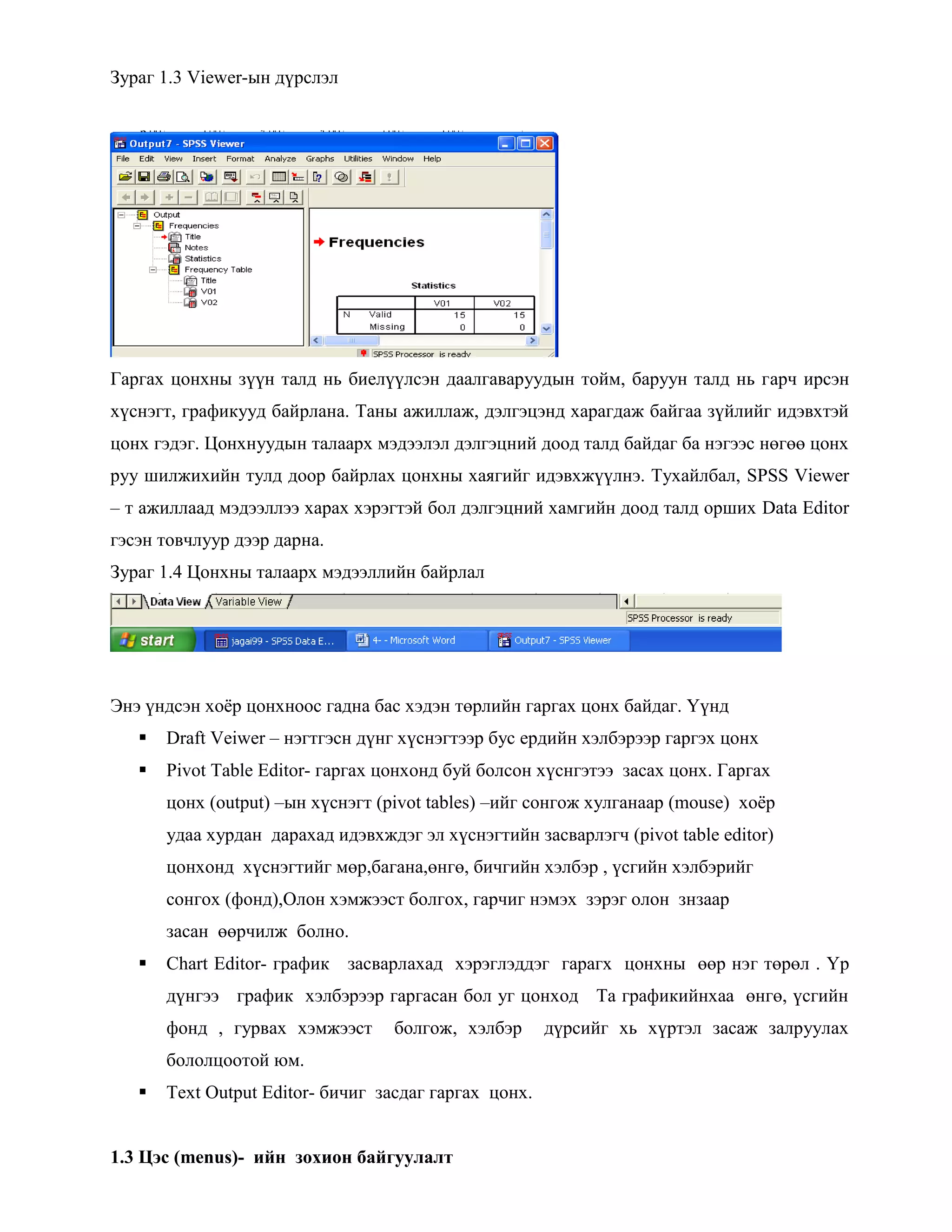 Зураг 1.3 Viewer-ын дүрслэл
Гаргах цонхны зүүн талд нь биелүүлсэн даалгаваруудын тойм, баруун талд нь гарч ирсэн
хүснэгт, графикууд байрлана. Таны ажиллаж, дэлгэцэнд харагдаж байгаа зүйлийг идэвхтэй
цонх гэдэг. Цонхнуудын талаарх мэдээлэл дэлгэцний доод талд байдаг ба нэгээс нөгөө цонх
руу шилжихийн тулд доор байрлах цонхны хаягийг идэвхжүүлнэ. Тухайлбал, SPSS Viewer
– т ажиллаад мэдээллээ харах хэрэгтэй бол дэлгэцний хамгийн доод талд орших Data Editor
гэсэн товчлуур дээр дарна.
Зураг 1.4 Цонхны талаарх мэдээллийн байрлал
Энэ үндсэн хоѐр цонхноос гадна бас хэдэн төрлийн гаргах цонх байдаг. Үүнд
 Draft Veiwer – нэгтгэсн дүнг хүснэгтээр бус ердийн хэлбэрээр гаргэх цонх
 Pivot Table Editor- гаргах цонхонд буй болсон хүснгэтээ засах цонх. Гаргах
цонх (output) –ын хүснэгт (pivot tables) –ийг сонгож хулганаар (mouse) хоѐр
удаа хурдан дарахад идэвхждэг эл хүснэгтийн засварлэгч (pivot table editor)
цонхонд хүснэгтийг мөр,багана,өнгө, бичгийн хэлбэр , үсгийн хэлбэрийг
сонгох (фонд),Олон хэмжээст болгох, гарчиг нэмэх зэрэг олон знзаар
засан өөрчилж болно.
 Chart Editor- график засварлахад хэрэглэддэг гарагх цонхны өөр нэг төрөл . Үр
дүнгээ график хэлбэрээр гаргасан бол уг цонход Та графикийнхаа өнгө, үсгийн
фонд , гурвах хэмжээст болгож, хэлбэр дүрсийг хь хүртэл засаж залруулах
бололцоотой юм.
 Text Output Editor- бичиг засдаг гаргах цонх.
1.3 Цэс (menus)- ийн зохион байгуулалт
 