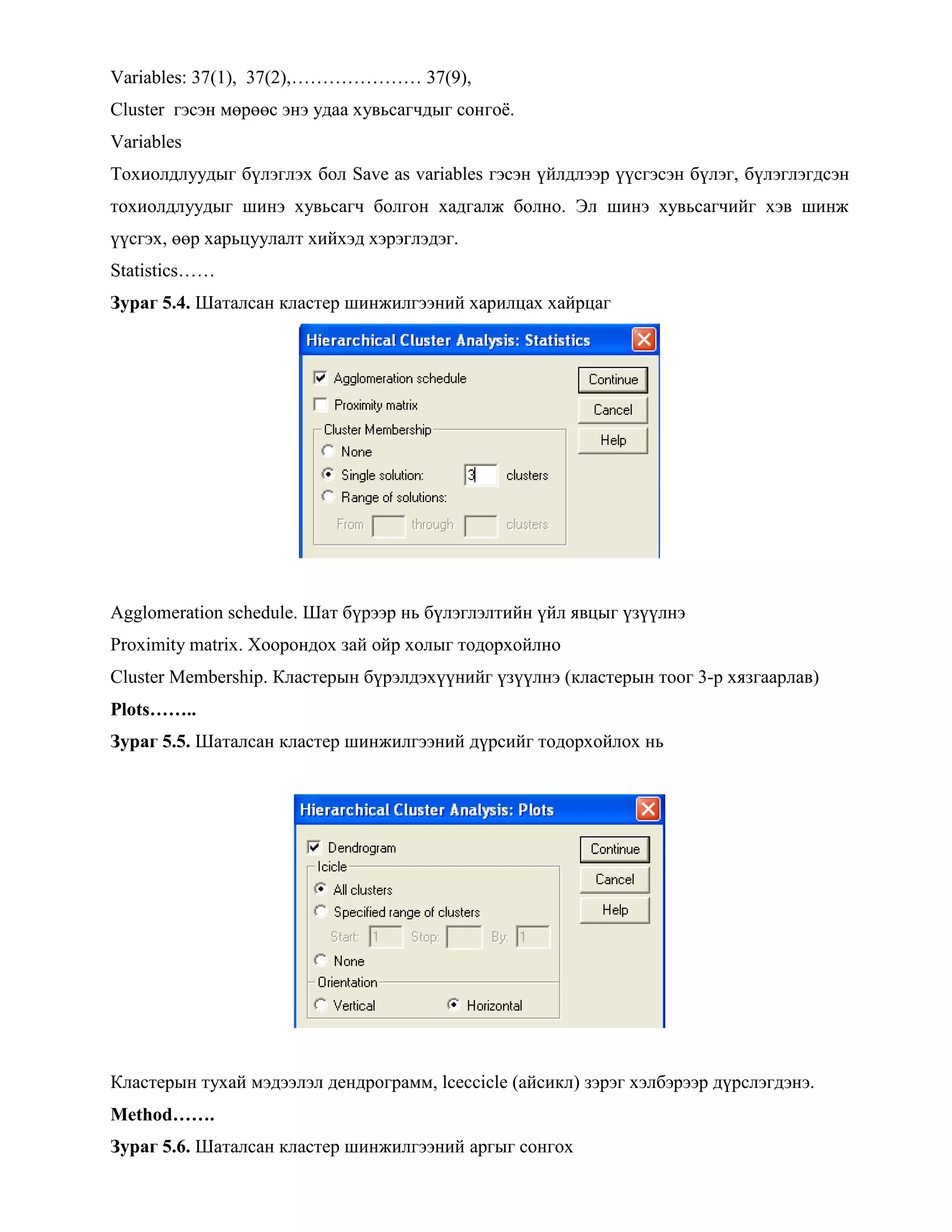 Variables: 37(1), 37(2),………………… 37(9),
Cluster гэсэн мөрөөс энэ удаа хувьсагчдыг сонгоѐ.
Variables
Тохиолдлуудыг бүлэглэх бол Save as variables гэсэн үйлдлээр үүсгэсэн бүлэг, бүлэглэгдсэн
тохиолдлуудыг шинэ хувьсагч болгон хадгалж болно. Эл шинэ хувьсагчийг хэв шинж
үүсгэх, өөр харьцуулалт хийхэд хэрэглэдэг.
Statistics……
Зураг 5.4. Шаталсан кластер шинжилгээний харилцах хайрцаг
Agglomeration schedule. Шат бүрээр нь бүлэглэлтийн үйл явцыг үзүүлнэ
Proximity matrix. Хоорондох зай ойр холыг тодорхойлно
Cluster Membership. Кластерын бүрэлдэхүүнийг үзүүлнэ (кластерын тоог 3-р хязгаарлав)
Plots……..
Зураг 5.5. Шаталсан кластер шинжилгээний дүрсийг тодорхойлох нь
Кластерын тухай мэдээлэл дендрограмм, lceccicle (айсикл) зэрэг хэлбэрээр дүрслэгдэнэ.
Method…….
Зураг 5.6. Шаталсан кластер шинжилгээний аргыг сонгох
 
