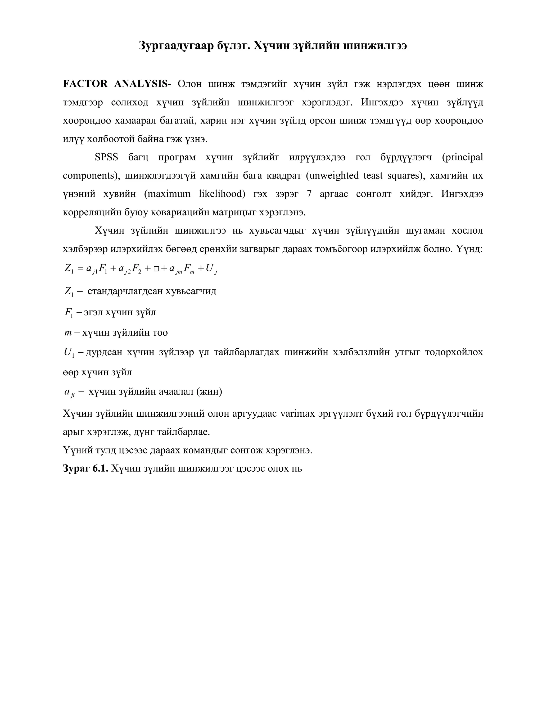 Зургаадугаар бүлэг. Хүчин зүйлийн шинжилгээ
FACTOR ANALYSIS- Олон шинж тэмдэгийг хүчин зүйл гэж нэрлэгдэх цөөн шинж
тэмдгээр солиход хүчин зүйлийн шинжилгээг хэрэглэдэг. Ингэхдээ хүчин зүйлүүд
хоорондоо хамаарал багатай, харин нэг хүчин зүйлд орсон шинж тэмдгүүд өөр хоорондоо
илүү холбоотой байна гэж үзнэ.
SPSS багц програм хүчин зүйлийг илрүүлэхдээ гол бүрдүүлэгч (principal
components), шинжлэгдээгүй хамгийн бага квадрат (unweighted teast squares), хамгийн их
үнэний хувийн (maximum likelihood) гэх зэрэг 7 аргаас сонголт хийдэг. Ингэхдээ
корреляцийн буюу ковариацийн матрицыг хэрэглэнэ.
Хүчин зүйлийн шинжилгээ нь хувьсагчдыг хүчин зүйлүүдийн шугаман хослол
хэлбэрээр илэрхийлэх бөгөөд ерөнхйи загварыг дараах томъѐогоор илэрхийлж болно. Үүнд:
22111 FaFaZ jj □ jmjm UFa
1Z стандарчлагдсан хувьсагчид
1F эгэл хүчин зүйл
m хүчин зүйлийн тоо
1U дурдсан хүчин зүйлээр үл тайлбарлагдах шинжийн хэлбэлзлийн утгыг тодорхойлох
өөр хүчин зүйл
jia хүчин зүйлийн ачаалал (жин)
Хүчин зүйлийн шинжилгээний олон аргуудаас varimax эргүүлэлт бүхий гол бүрдүүлэгчийн
арыг хэрэглэж, дүнг тайлбарлае.
Үүний тулд цэсээс дараах командыг сонгож хэрэглэнэ.
Зураг 6.1. Хүчин зүлийн шинжилгээг цэсээс олох нь
 