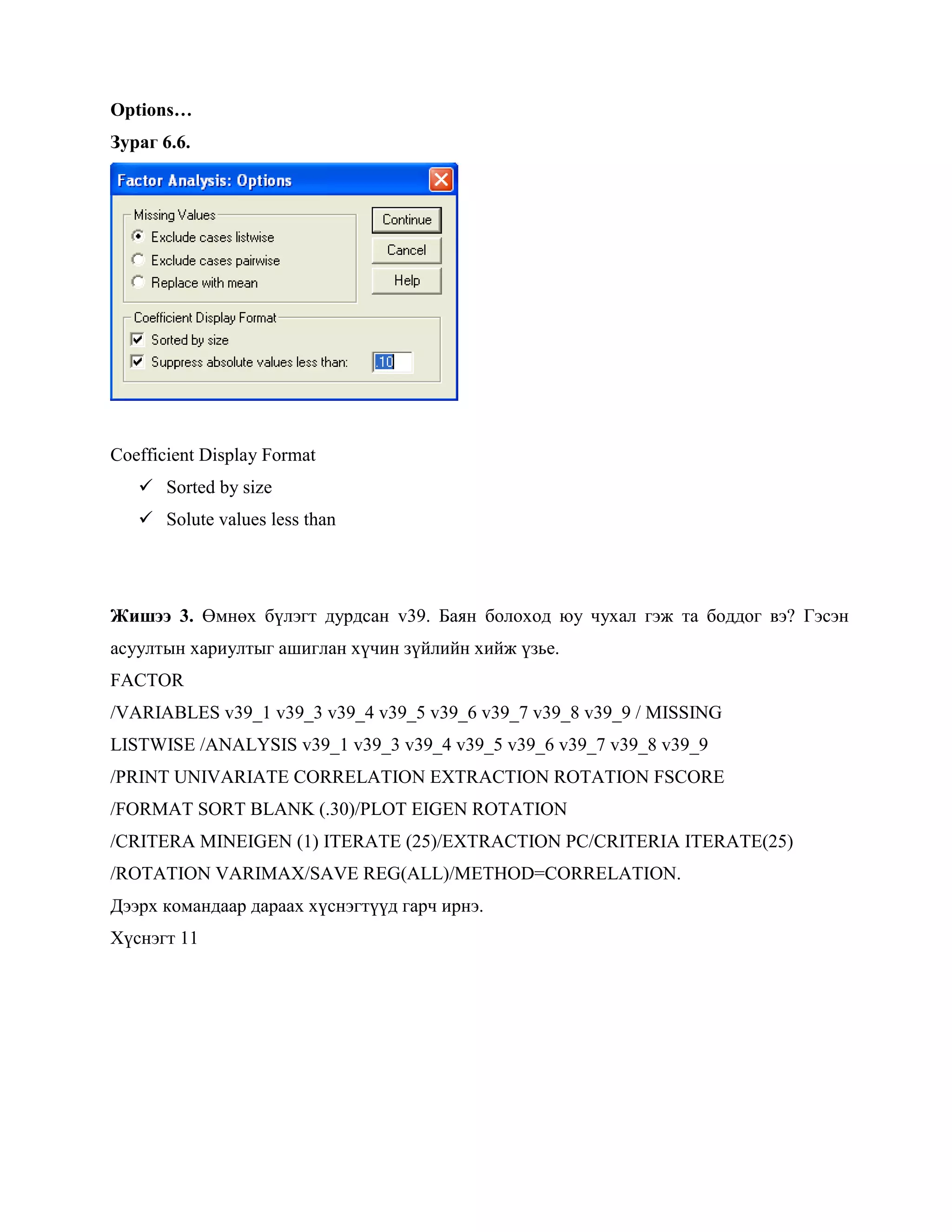 Options…
Зураг 6.6.
Coefficient Display Format
 Sorted by size
 Solute values less than
Жишээ 3. Өмнөх бүлэгт дурдсан v39. Баян болоход юу чухал гэж та боддог вэ? Гэсэн
асуултын хариултыг ашиглан хүчин зүйлийн хийж үзье.
FACTOR
/VARIABLES v39_1 v39_3 v39_4 v39_5 v39_6 v39_7 v39_8 v39_9 / MISSING
LISTWISE /ANALYSIS v39_1 v39_3 v39_4 v39_5 v39_6 v39_7 v39_8 v39_9
/PRINT UNIVARIATE CORRELATION EXTRACTION ROTATION FSCORE
/FORMAT SORT BLANK (.30)/PLOT EIGEN ROTATION
/CRITERA MINEIGEN (1) ITERATE (25)/EXTRACTION PC/CRITERIA ITERATE(25)
/ROTATION VARIMAX/SAVE REG(ALL)/METHOD=CORRELATION.
Дээрх командаар дараах хүснэгтүүд гарч ирнэ.
Хүснэгт 11
 