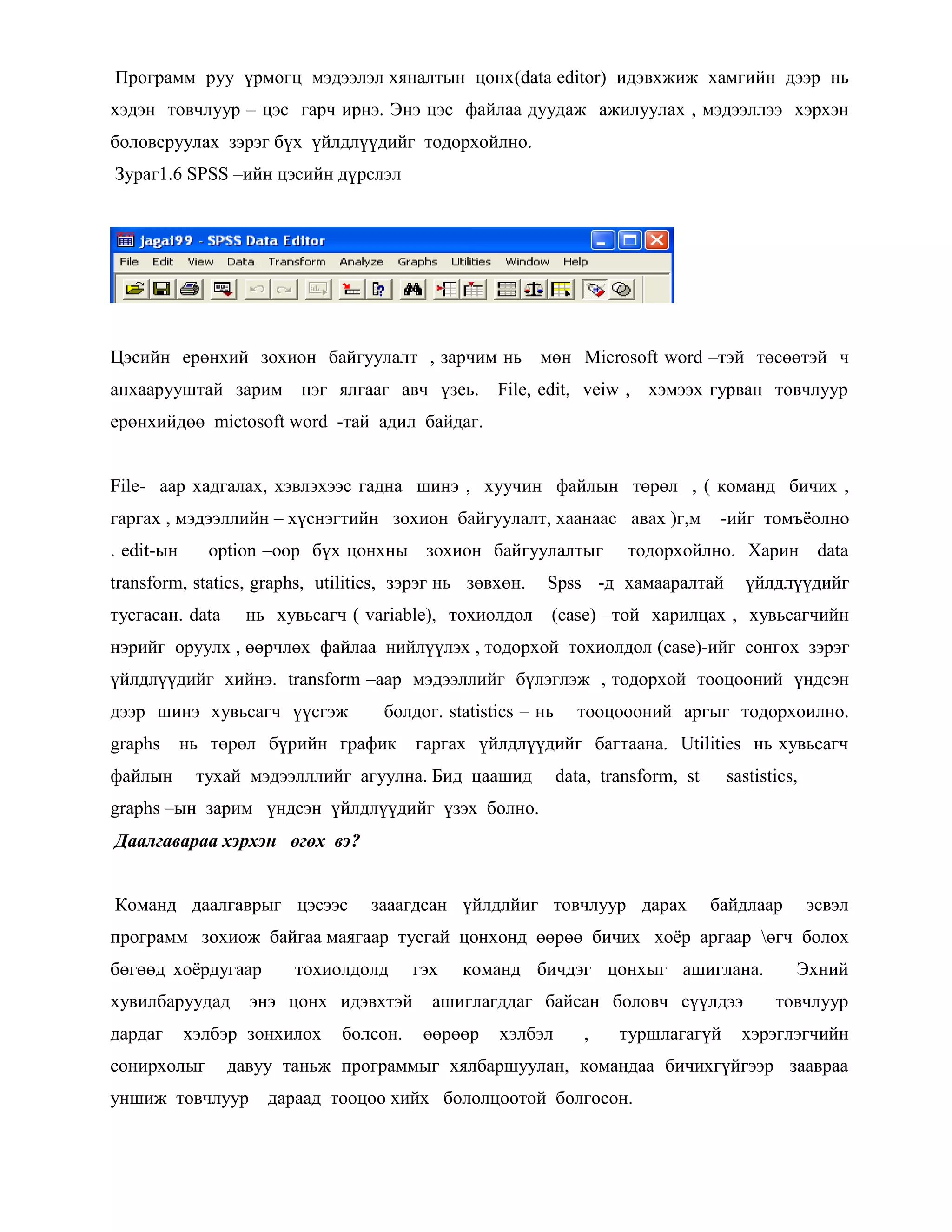 Программ руу үрмогц мэдээлэл хяналтын цонх(data editor) идэвхжиж хамгийн дээр нь
хэдэн товчлуур – цэс гарч ирнэ. Энэ цэс файлаа дуудаж ажилуулах , мэдээллээ хэрхэн
боловсруулах зэрэг бүх үйлдлүүдийг тодорхойлно.
Зураг1.6 SPSS –ийн цэсийн дүрслэл
Цэсийн ерөнхий зохион байгуулалт , зарчим нь мөн Microsoft word –тэй төсөөтэй ч
анхаарууштай зарим нэг ялгааг авч үзеь. File, edit, veiw , хэмээх гурван товчлуур
ерөнхийдөө mictosoft word -тай адил байдаг.
File- аар хадгалах, хэвлэхээс гадна шинэ , хуучин файлын төрөл , ( команд бичих ,
гаргах , мэдээллийн – хүснэгтийн зохион байгуулалт, хаанаас авах )г,м -ийг томъѐолно
. edit-ын option –оор бүх цонхны зохион байгуулалтыг тодорхойлно. Харин data
transform, statics, graphs, utilities, зэрэг нь зөвхөн. Spss -д хамааралтай үйлдлүүдийг
тусгасан. data нь хувьсагч ( variable), тохиолдол (case) –той харилцах , хувьсагчийн
нэрийг оруулх , өөрчлөх файлаа нийлүүлэх , тодорхой тохиолдол (case)-ийг сонгох зэрэг
үйлдлүүдийг хийнэ. transform –аар мэдээллийг бүлэглэж , тодорхой тооцооний үндсэн
дээр шинэ хувьсагч үүсгэж болдог. statistics – нь тооцоооний аргыг тодорхоилно.
graphs нь төрөл бүрийн график гаргах үйлдлүүдийг багтаана. Utilities нь хувьсагч
файлын тухай мэдээлллийг агуулна. Бид цаашид data, transform, st sastistics,
graphs –ын зарим үндсэн үйлдлүүдийг үзэх болно.
Даалгавараа хэрхэн өгөх вэ?
Команд даалгаврыг цэсээс зааагдсан үйлдлйиг товчлуур дарах байдлаар эсвэл
программ зохиож байгаа маягаар тусгай цонхонд өөрөө бичих хоѐр аргаар өгч болох
бөгөөд хоѐрдугаар тохиолдолд гэх команд бичдэг цонхыг ашиглана. Эхний
хувилбаруудад энэ цонх идэвхтэй ашиглагддаг байсан боловч сүүлдээ товчлуур
дардаг хэлбэр зонхилох болсон. өөрөөр хэлбэл , туршлагагүй хэрэглэгчийн
сонирхолыг давуу таньж программыг хялбаршуулан, командаа бичихгүйгээр заавраа
уншиж товчлуур дараад тооцоо хийх бололцоотой болгосон.
 