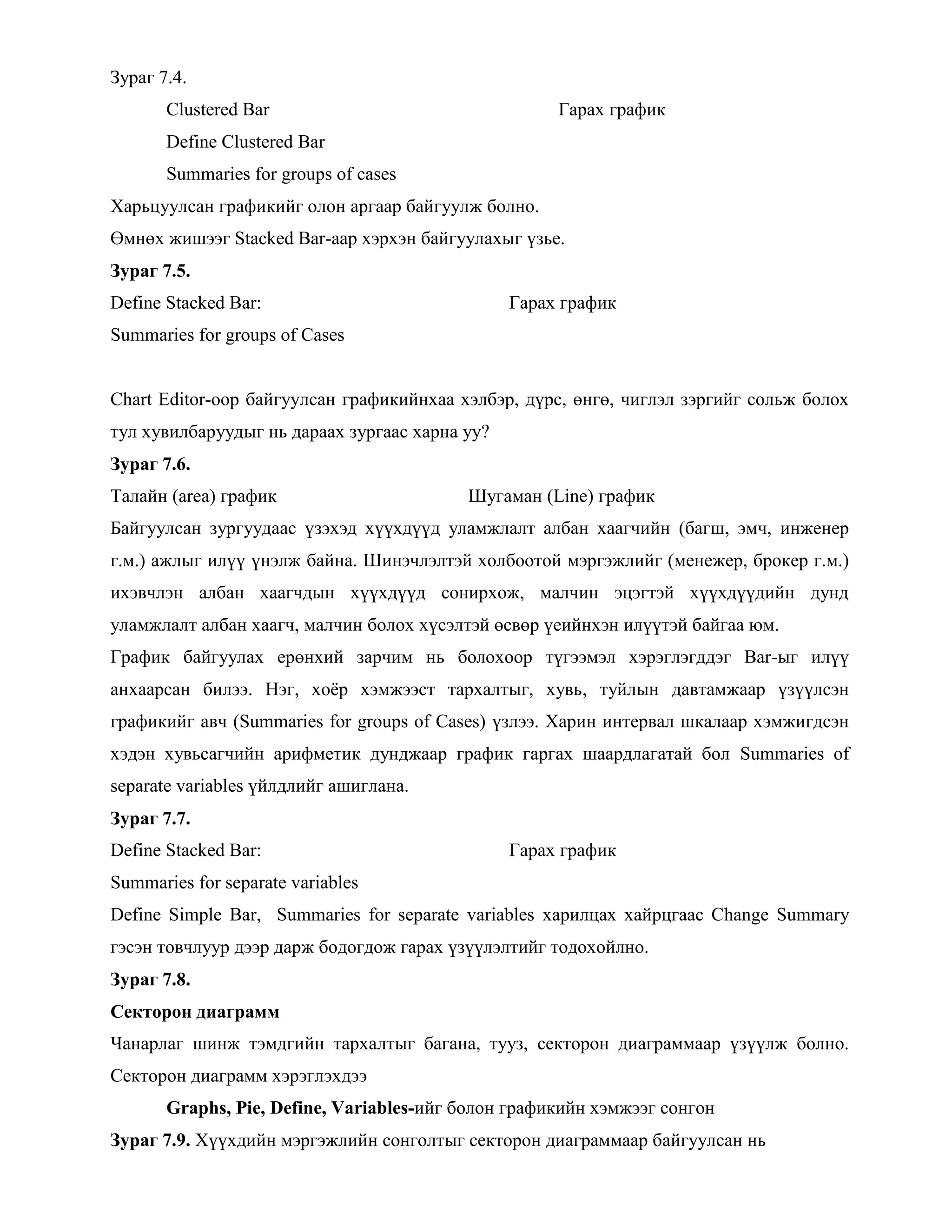 Зураг 7.4.
Clustered Bar Гарах график
Define Clustered Bar
Summaries for groups of cases
Харьцуулсан графикийг олон аргаар байгуулж болно.
Өмнөх жишээг Stacked Bar-аар хэрхэн байгуулахыг үзье.
Зураг 7.5.
Define Stacked Bar: Гарах график
Summaries for groups of Cases
Chart Editor-оор байгуулсан графикийнхаа хэлбэр, дүрс, өнгө, чиглэл зэргийг сольж болох
тул хувилбаруудыг нь дараах зургаас харна уу?
Зураг 7.6.
Талайн (area) график Шугаман (Line) график
Байгуулсан зургуудаас үзэхэд хүүхдүүд уламжлалт албан хаагчийн (багш, эмч, инженер
г.м.) ажлыг илүү үнэлж байна. Шинэчлэлтэй холбоотой мэргэжлийг (менежер, брокер г.м.)
ихэвчлэн албан хаагчдын хүүхдүүд сонирхож, малчин эцэгтэй хүүхдүүдийн дунд
уламжлалт албан хаагч, малчин болох хүсэлтэй өсвөр үеийнхэн илүүтэй байгаа юм.
График байгуулах ерөнхий зарчим нь болохоор түгээмэл хэрэглэгддэг Bar-ыг илүү
анхаарсан билээ. Нэг, хоѐр хэмжээст тархалтыг, хувь, туйлын давтамжаар үзүүлсэн
графикийг авч (Summaries for groups of Cases) үзлээ. Харин интервал шкалаар хэмжигдсэн
хэдэн хувьсагчийн арифметик дунджаар график гаргах шаардлагатай бол Summaries of
separate variables үйлдлийг ашиглана.
Зураг 7.7.
Define Stacked Bar: Гарах график
Summaries for separate variables
Define Simple Bar, Summaries for separate variables харилцах хайрцгаас Change Summary
гэсэн товчлуур дээр дарж бодогдож гарах үзүүлэлтийг тодохойлно.
Зураг 7.8.
Секторон диаграмм
Чанарлаг шинж тэмдгийн тархалтыг багана, тууз, секторон диаграммаар үзүүлж болно.
Секторон диаграмм хэрэглэхдээ
Graphs, Pie, Define, Variables-ийг болон графикийн хэмжээг сонгон
Зураг 7.9. Хүүхдийн мэргэжлийн сонголтыг секторон диаграммаар байгуулсан нь
 