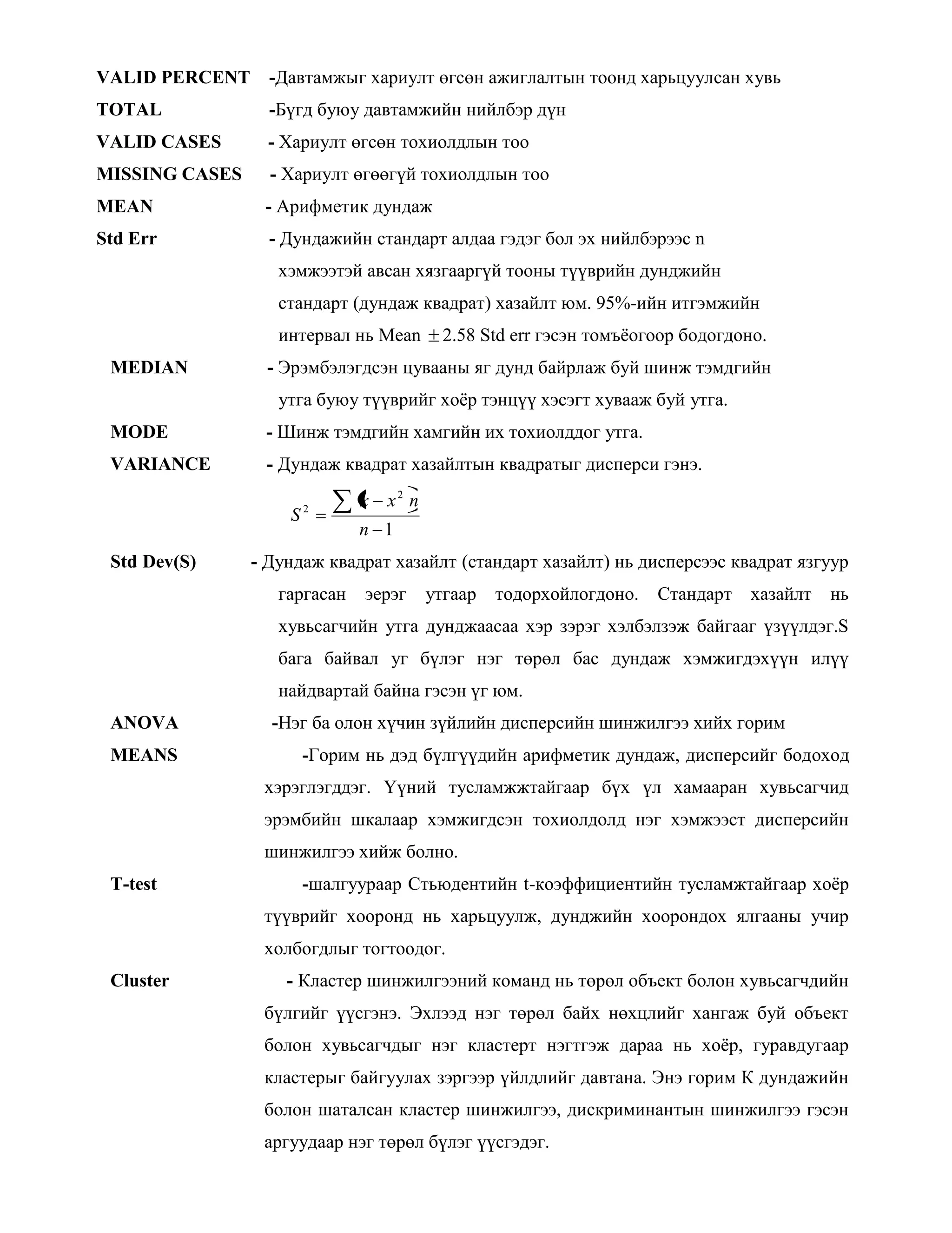 VALID PERCENT -Давтамжыг хариулт өгсөн ажиглалтын тоонд харьцуулсан хувь
TOTAL -Бүгд буюу давтамжийн нийлбэр дүн
VALID CASES - Хариулт өгсөн тохиолдлын тоо
MISSING CASES - Хариулт өгөөгүй тохиолдлын тоо
MEAN - Арифметик дундаж
Std Err - Дундажийн стандарт алдаа гэдэг бол эх нийлбэрээс n
хэмжээтэй авсан хязгааргүй тооны түүврийн дунджийн
стандарт (дундаж квадрат) хазайлт юм. 95%-ийн итгэмжийн
интервал нь Mean 2.58 Std err гэсэн томъѐогоор бодогдоно.
MEDIAN - Эрэмбэлэгдсэн цувааны яг дунд байрлаж буй шинж тэмдгийн
утга буюу түүврийг хоѐр тэнцүү хэсэгт хувааж буй утга.
MODE - Шинж тэмдгийн хамгийн их тохиолддог утга.
VARIANCE - Дундаж квадрат хазайлтын квадратыг дисперси гэнэ.
1
2
2
n
nxx
S
Std Dev(S) - Дундаж квадрат хазайлт (стандарт хазайлт) нь дисперсээс квадрат язгуур
гаргасан эерэг утгаар тодорхойлогдоно. Стандарт хазайлт нь
хувьсагчийн утга дунджаасаа хэр зэрэг хэлбэлзэж байгааг үзүүлдэг.S
бага байвал уг бүлэг нэг төрөл бас дундаж хэмжигдэхүүн илүү
найдвартай байна гэсэн үг юм.
ANOVA -Нэг ба олон хүчин зүйлийн дисперсийн шинжилгээ хийх горим
MEANS -Горим нь дэд бүлгүүдийн арифметик дундаж, дисперсийг бодоход
хэрэглэгддэг. Үүний тусламжжтайгаар бүх үл хамааран хувьсагчид
эрэмбийн шкалаар хэмжигдсэн тохиолдолд нэг хэмжээст дисперсийн
шинжилгээ хийж болно.
T-test -шалгуураар Стьюдентийн t-коэффициентийн тусламжтайгаар хоѐр
түүврийг хооронд нь харьцуулж, дунджийн хоорондох ялгааны учир
холбогдлыг тогтоодог.
Cluster - Кластер шинжилгээний команд нь төрөл объект болон хувьсагчдийн
бүлгийг үүсгэнэ. Эхлээд нэг төрөл байх нөхцлийг хангаж буй объект
болон хувьсагчдыг нэг кластерт нэгтгэж дараа нь хоѐр, гуравдугаар
кластерыг байгуулах зэргээр үйлдлийг давтана. Энэ горим К дундажийн
болон шаталсан кластер шинжилгээ, дискриминантын шинжилгээ гэсэн
аргуудаар нэг төрөл бүлэг үүсгэдэг.
 