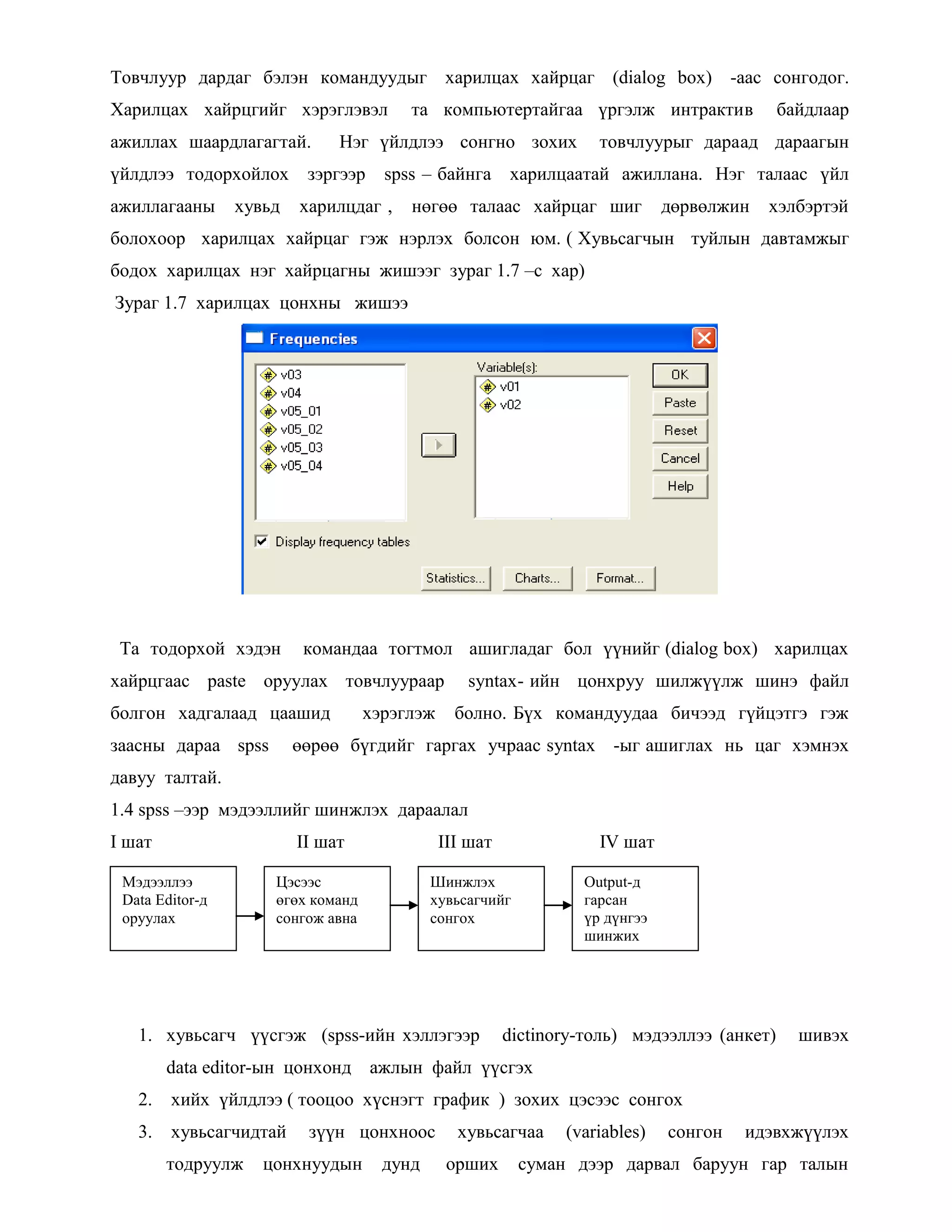 Товчлуур дардаг бэлэн командуудыг харилцах хайрцаг (dialog box) -аас сонгодог.
Харилцах хайрцгийг хэрэглэвэл та компьютертайгаа үргэлж интрактив байдлаар
ажиллах шаардлагагтай. Нэг үйлдлээ сонгно зохих товчлуурыг дараад дараагын
үйлдлээ тодорхойлох зэргээр spss – байнга харилцаатай ажиллана. Нэг талаас үйл
ажиллагааны хувьд харилцдаг , нөгөө талаас хайрцаг шиг дөрвөлжин хэлбэртэй
болохоор харилцах хайрцаг гэж нэрлэх болсон юм. ( Хувьсагчын туйлын давтамжыг
бодох харилцах нэг хайрцагны жишээг зураг 1.7 –с хар)
Зураг 1.7 харилцах цонхны жишээ
Та тодорхой хэдэн командаа тогтмол ашигладаг бол үүнийг (dialog box) харилцах
хайрцгаас paste оруулах товчлуураар syntax- ийн цонхруу шилжүүлж шинэ файл
болгон хадгалаад цаашид хэрэглэж болно. Бүх командуудаа бичээд гүйцэтгэ гэж
заасны дараа spss өөрөө бүгдийг гаргах учраас syntax -ыг ашиглах нь цаг хэмнэх
давуу талтай.
1.4 spss –ээр мэдээллийг шинжлэх дараалал
I шат II шат III шат IV шат
1. хувьсагч үүсгэж (spss-ийн хэллэгээр dictinory-толь) мэдээллээ (анкет) шивэх
data editor-ын цонхонд ажлын файл үүсгэх
2. хийх үйлдлээ ( тооцоо хүснэгт график ) зохих цэсээс сонгох
3. хувьсагчидтай зүүн цонхноос хувьсагчаа (variables) сонгон идэвхжүүлэх
тодруулж цонхнуудын дунд орших суман дээр дарвал баруун гар талын
Мэдээллээ
Data Editor-д
оруулах
Цэсээс
өгөх команд
сонгож авна
Шинжлэх
хувьсагчийг
сонгох
Output-д
гарсан
үр дүнгээ
шинжих
 