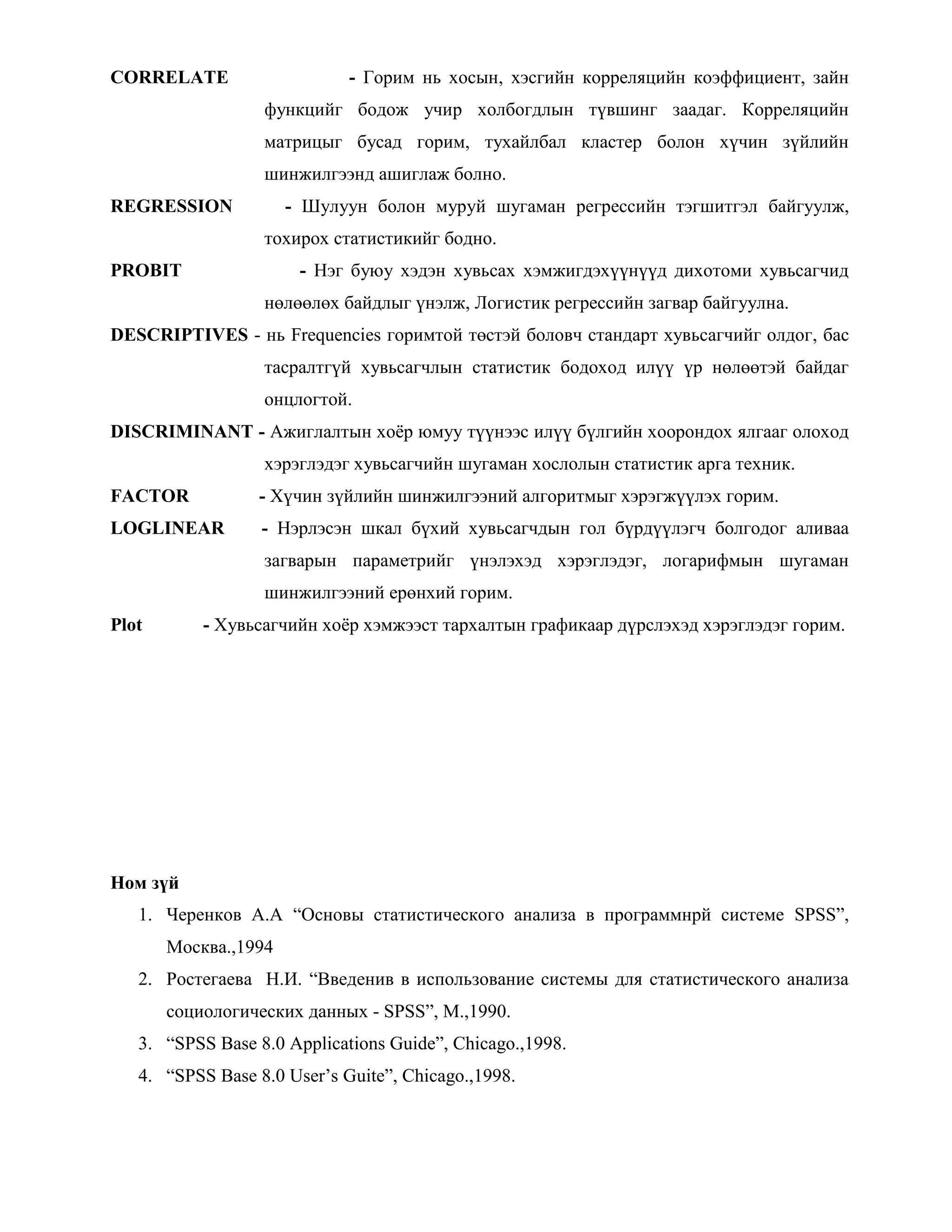 CORRELATE - Горим нь хосын, хэсгийн корреляцийн коэффициент, зайн
функцийг бодож учир холбогдлын түвшинг заадаг. Корреляцийн
матрицыг бусад горим, тухайлбал кластер болон хүчин зүйлийн
шинжилгээнд ашиглаж болно.
REGRESSION - Шулуун болон муруй шугаман регрессийн тэгшитгэл байгуулж,
тохирох статистикийг бодно.
PROBIT - Нэг буюу хэдэн хувьсах хэмжигдэхүүнүүд дихотоми хувьсагчид
нөлөөлөх байдлыг үнэлж, Логистик регрессийн загвар байгуулна.
DESCRIPTIVES - нь Frequencies горимтой төстэй боловч стандарт хувьсагчийг олдог, бас
тасралтгүй хувьсагчлын статистик бодоход илүү үр нөлөөтэй байдаг
онцлогтой.
DISCRIMINANT - Ажиглалтын хоѐр юмуу түүнээс илүү бүлгийн хоорондох ялгааг олоход
хэрэглэдэг хувьсагчийн шугаман хослолын статистик арга техник.
FACTOR - Хүчин зүйлийн шинжилгээний алгоритмыг хэрэгжүүлэх горим.
LOGLINEAR - Нэрлэсэн шкал бүхий хувьсагчдын гол бүрдүүлэгч болгодог аливаа
загварын параметрийг үнэлэхэд хэрэглэдэг, логарифмын шугаман
шинжилгээний ерөнхий горим.
Plot - Хувьсагчийн хоѐр хэмжээст тархалтын графикаар дүрслэхэд хэрэглэдэг горим.
Ном зүй
1. Черенков А.А “Основы статистического анализа в программнрй системе SPSS”,
Москва.,1994
2. Ростегаева Н.И. “Введенив в использование системы для статистического анализа
социологических данных - SPSS”, M.,1990.
3. “SPSS Base 8.0 Applications Guide”, Chicago.,1998.
4. “SPSS Base 8.0 User‟s Guite”, Chicago.,1998.
 