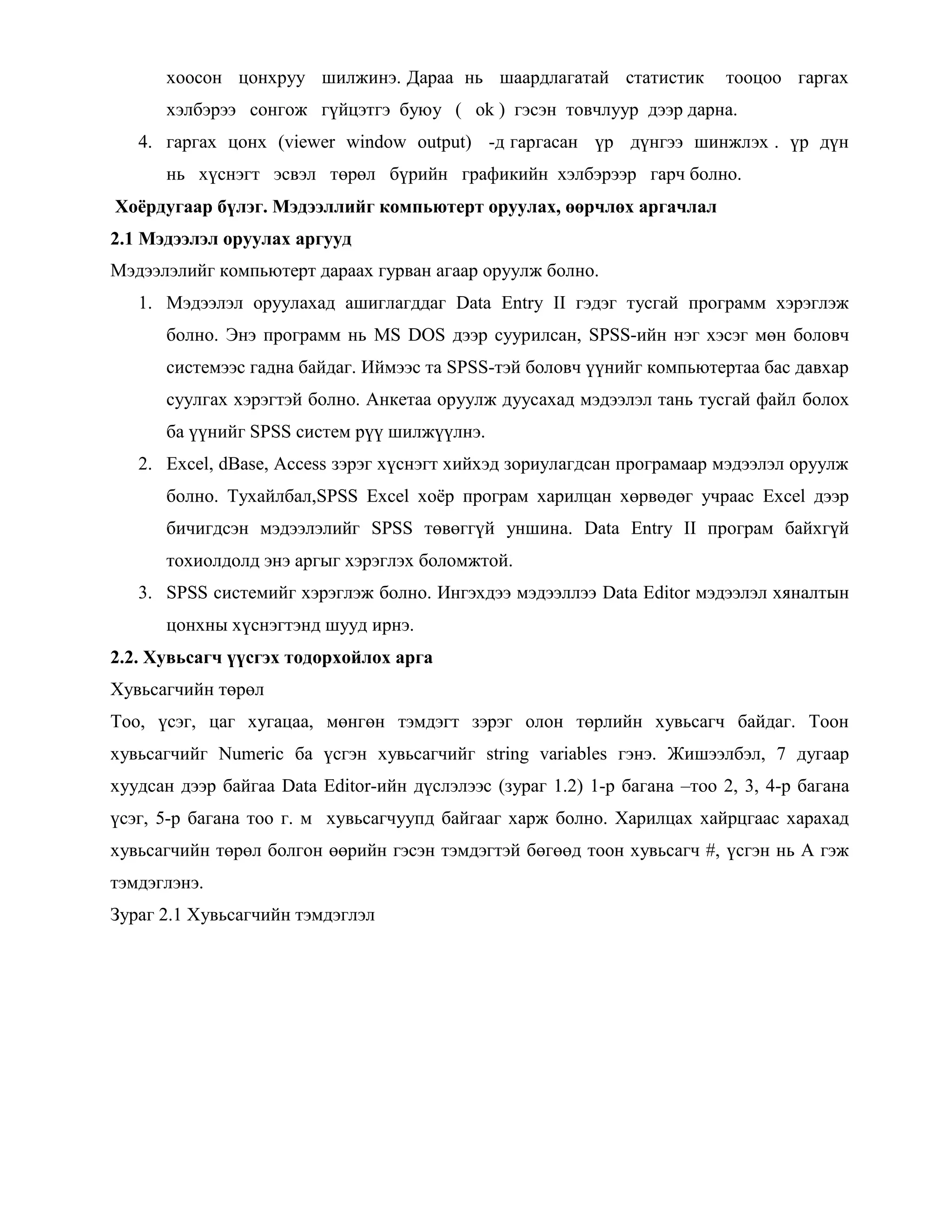 хоосон цонхруу шилжинэ. Дараа нь шаардлагатай статистик тооцоо гаргах
хэлбэрээ сонгож гүйцэтгэ буюу ( ok ) гэсэн товчлуур дээр дарна.
4. гаргах цонх (viewer window output) -д гаргасан үр дүнгээ шинжлэх . үр дүн
нь хүснэгт эсвэл төрөл бүрийн графикийн хэлбэрээр гарч болно.
Хоѐрдугаар бүлэг. Мэдээллийг компьютерт оруулах, өөрчлөх аргачлал
2.1 Мэдээлэл оруулах аргууд
Мэдээлэлийг компьютерт дараах гурван агаар оруулж болно.
1. Мэдээлэл оруулахад ашиглагддаг Data Entry II гэдэг тусгай программ хэрэглэж
болно. Энэ программ нь MS DOS дээр суурилсан, SPSS-ийн нэг хэсэг мөн боловч
системээс гадна байдаг. Иймээс та SPSS-тэй боловч үүнийг компьютертаа бас давхар
суулгах хэрэгтэй болно. Анкетаа оруулж дуусахад мэдээлэл тань тусгай файл болох
ба үүнийг SPSS систем рүү шилжүүлнэ.
2. Excel, dBase, Access зэрэг хүснэгт хийхэд зориулагдсан програмаар мэдээлэл оруулж
болно. Тухайлбал,SPSS Excel хоѐр програм харилцан хөрвөдөг учраас Excel дээр
бичигдсэн мэдээлэлийг SPSS төвөггүй уншина. Data Entry II програм байхгүй
тохиолдолд энэ аргыг хэрэглэх боломжтой.
3. SPSS системийг хэрэглэж болно. Ингэхдээ мэдээллээ Data Editor мэдээлэл хяналтын
цонхны хүснэгтэнд шууд ирнэ.
2.2. Хувьсагч үүсгэх тодорхойлох арга
Хувьсагчийн төрөл
Тоо, үсэг, цаг хугацаа, мөнгөн тэмдэгт зэрэг олон төрлийн хувьсагч байдаг. Тоон
хувьсагчийг Numeric ба үсгэн хувьсагчийг string variables гэнэ. Жишээлбэл, 7 дугаар
хуудсан дээр байгаа Data Editor-ийн дүслэлээс (зураг 1.2) 1-р багана –тоо 2, 3, 4-р багана
үсэг, 5-р багана тоо г. м хувьсагчуупд байгааг харж болно. Харилцах хайрцгаас харахад
хувьсагчийн төрөл болгон өөрийн гэсэн тэмдэгтэй бөгөөд тоон хувьсагч #, үсгэн нь А гэж
тэмдэглэнэ.
Зураг 2.1 Хувьсагчийн тэмдэглэл
 