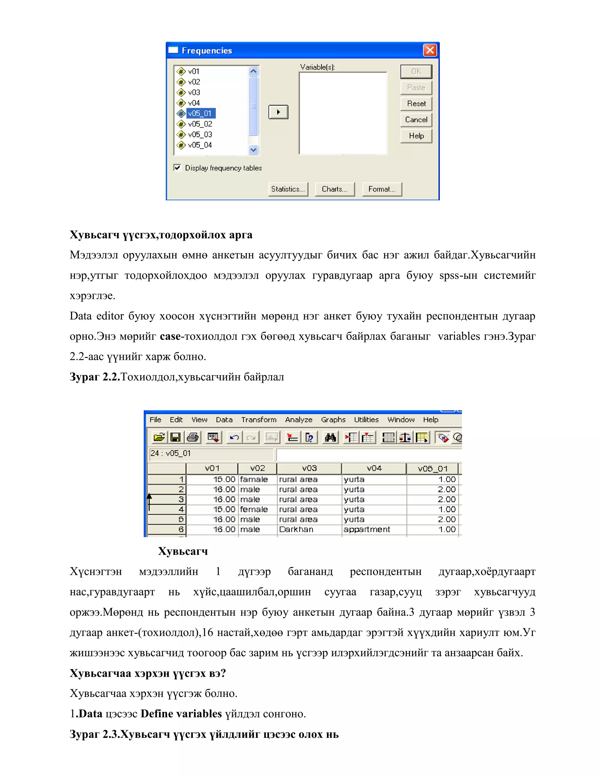 Хувьсагч үүсгэх,тодорхойлох арга
Мэдээлэл оруулахын өмнө анкетын асуултуудыг бичих бас нэг ажил байдаг.Хувьсагчийн
нэр,утгыг тодорхойлохдоо мэдээлэл оруулах гуравдугаар арга буюу spss-ын системийг
хэрэглэе.
Data editor буюу хоосон хүснэгтийн мөрөнд нэг анкет буюу тухайн респондентын дугаар
орно.Энэ мөрийг case-тохиолдол гэх бөгөөд хувьсагч байрлах баганыг variables гэнэ.Зураг
2.2-аас үүнийг харж болно.
Зураг 2.2.Тохиолдол,хувьсагчийн байрлал
Хувьсагч
Хүснэгтэн мэдээллийн 1 дүгээр багананд респондентын дугаар,хоѐрдугаарт
нас,гуравдугаарт нь хүйс,цаашилбал,оршин суугаа газар,сууц зэрэг хувьсагчууд
оржээ.Мөрөнд нь респондентын нэр буюу анкетын дугаар байна.3 дугаар мөрийг үзвэл 3
дугаар анкет-(тохиолдол),16 настай,хөдөө гэрт амьдардаг эрэгтэй хүүхдийн хариулт юм.Уг
жишээнээс хувьсагчид тоогоор бас зарим нь үсгээр илэрхийлэгдсэнийг та анзаарсан байх.
Хувьсагчаа хэрхэн үүсгэх вэ?
Хувьсагчаа хэрхэн үүсгэж болно.
1.Data цэсээс Define variables үйлдэл сонгоно.
Зураг 2.3.Хувьсагч үүсгэх үйлдлийг цэсээс олох нь
 