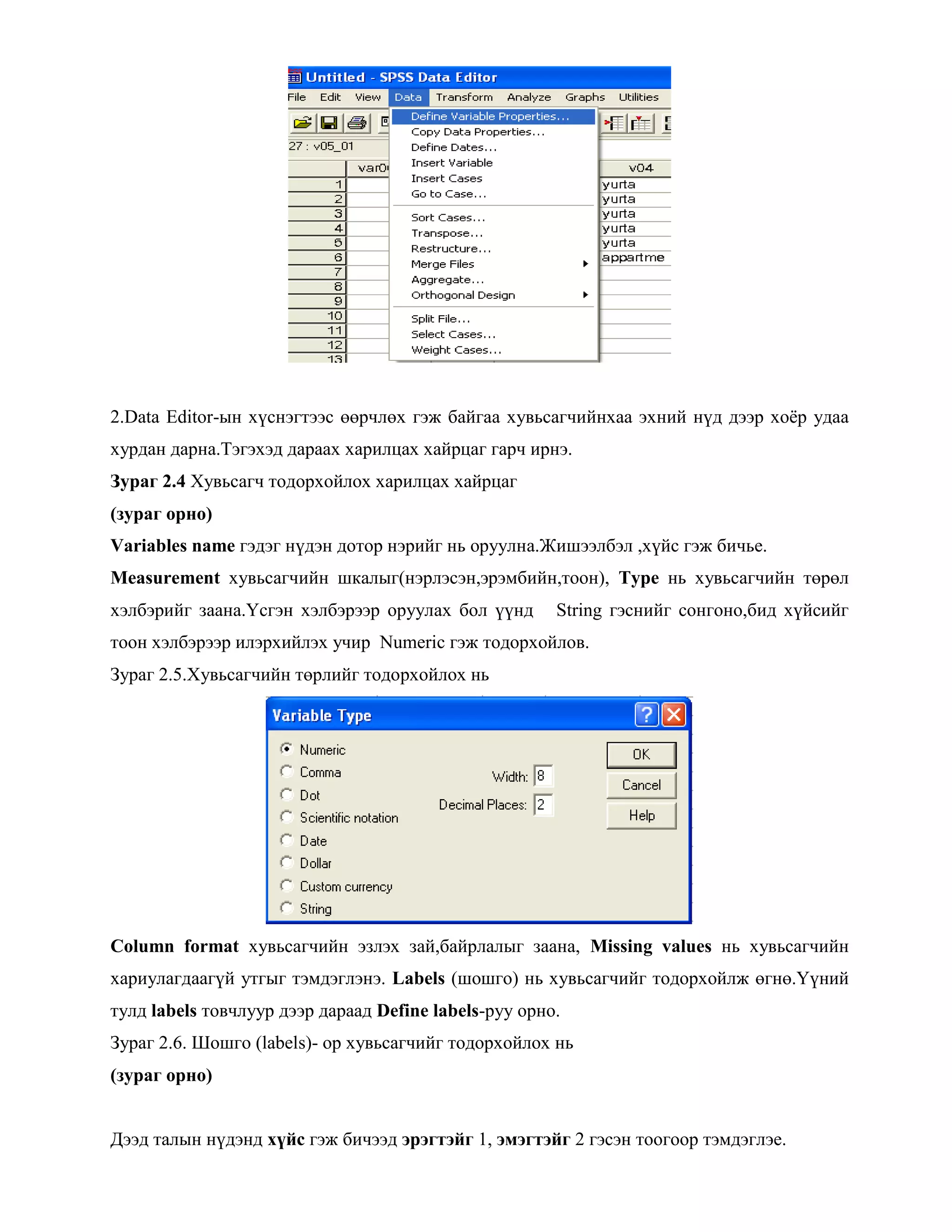 2.Data Editor-ын хүснэгтээс өөрчлөх гэж байгаа хувьсагчийнхаа эхний нүд дээр хоѐр удаа
хурдан дарна.Тэгэхэд дараах харилцах хайрцаг гарч ирнэ.
Зураг 2.4 Хувьсагч тодорхойлох харилцах хайрцаг
(зураг орно)
Variables name гэдэг нүдэн дотор нэрийг нь оруулна.Жишээлбэл ,хүйс гэж бичье.
Measurement хувьсагчийн шкалыг(нэрлэсэн,эрэмбийн,тоон), Type нь хувьсагчийн төрөл
хэлбэрийг заана.Үсгэн хэлбэрээр оруулах бол үүнд String гэснийг сонгоно,бид хүйсийг
тоон хэлбэрээр илэрхийлэх учир Numeric гэж тодорхойлов.
Зураг 2.5.Хувьсагчийн төрлийг тодорхойлох нь
Column format хувьсагчийн эзлэх зай,байрлалыг заана, Missing values нь хувьсагчийн
хариулагдаагүй утгыг тэмдэглэнэ. Labels (шошго) нь хувьсагчийг тодорхойлж өгнө.Үүний
тулд labels товчлуур дээр дараад Define labels-руу орно.
Зураг 2.6. Шошго (labels)- ор хувьсагчийг тодорхойлох нь
(зураг орно)
Дээд талын нүдэнд хүйс гэж бичээд эрэгтэйг 1, эмэгтэйг 2 гэсэн тоогоор тэмдэглэе.
 