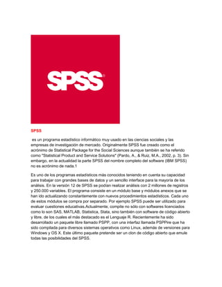 SPSS
es un programa estadístico informático muy usado en las ciencias sociales y las
empresas de investigación de mercado. Originalmente SPSS fue creado como el
acrónimo de Statistical Package for the Social Sciences aunque también se ha referido
como "Statistical Product and Service Solutions" (Pardo, A., & Ruiz, M.A., 2002, p. 3). Sin
embargo, en la actualidad la parte SPSS del nombre completo del software (IBM SPSS)
no es acrónimo de nada.1
Es uno de los programas estadísticos más conocidos teniendo en cuenta su capacidad
para trabajar con grandes bases de datos y un sencillo interface para la mayoría de los
análisis. En la versión 12 de SPSS se podían realizar análisis con 2 millones de registros
y 250.000 variables. El programa consiste en un módulo base y módulos anexos que se
han ido actualizando constantemente con nuevos procedimientos estadísticos. Cada uno
de estos módulos se compra por separado. Por ejemplo SPSS puede ser utilizado para
evaluar cuestiones educativas.Actualmente, compite no sólo con softwares licenciados
como lo son SAS, MATLAB, Statistica, Stata, sino también con software de código abierto
y libre, de los cuales el más destacado es el Lenguaje R. Recientemente ha sido
desarrollado un paquete libre llamado PSPP, con una interfaz llamada PSPPire que ha
sido compilada para diversos sistemas operativos como Linux, además de versiones para
Windows y OS X. Este último paquete pretende ser un clon de código abierto que emule
todas las posibilidades del SPSS.
 