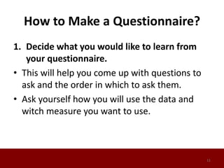 How to Make a Questionnaire?
1. Decide what you would like to learn from
your questionnaire.
• This will help you come up with questions to
ask and the order in which to ask them.
• Ask yourself how you will use the data and
witch measure you want to use.
11
 