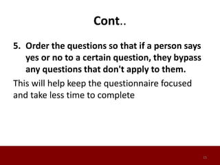 Cont..
5. Order the questions so that if a person says
yes or no to a certain question, they bypass
any questions that don't apply to them.
This will help keep the questionnaire focused
and take less time to complete
15
 