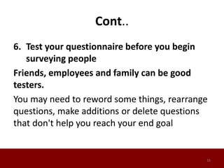 Cont..
6. Test your questionnaire before you begin
surveying people
Friends, employees and family can be good
testers.
You may need to reword some things, rearrange
questions, make additions or delete questions
that don't help you reach your end goal
16
 