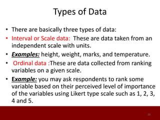 Types of Data
• There are basically three types of data:
• Interval or Scale data: These are data taken from an
independent scale with units.
• Examples: height, weight, marks, and temperature.
• Ordinal data :These are data collected from ranking
variables on a given scale.
• Example: you may ask respondents to rank some
variable based on their perceived level of importance
of the variables using Likert type scale such as 1, 2, 3,
4 and 5.
23
 