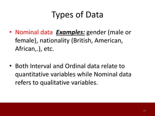 Types of Data
• Nominal data Examples: gender (male or
female), nationality (British, American,
African,.), etc.
• Both Interval and Ordinal data relate to
quantitative variables while Nominal data
refers to qualitative variables.
24
 