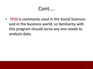 Cont.…
• SPSS is commonly used in the Social Sciences
and in the business world, so familiarity with
this program should serve any one needs to
analysis data.
3
 