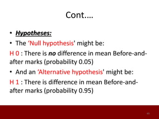 Cont.…
• Hypotheses:
• The ‘Null hypothesis' might be:
H 0 : There is no difference in mean Before-and-
after marks (probability 0.05)
• And an ‘Alternative hypothesis' might be:
H 1 : There is difference in mean Before-and-
after marks (probability 0.95)
49
 
