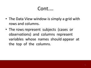 Cont.…
• The Data View window is simply a grid with
rows and columns.
• The rows represent subjects (cases or
observations) and columns represent
variables whose names should appear at
the top of the columns.
5
 