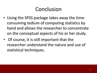 Conclusion
• Using the SPSS package takes away the time-
consuming tedium of computing statistics by
hand and allows the researcher to concentrate
on the conceptual aspects of his or her study.
• Of course, it is still important that the
researcher understand the nature and use of
statistical techniques.
59
 