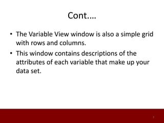 Cont.…
• The Variable View window is also a simple grid
with rows and columns.
• This window contains descriptions of the
attributes of each variable that make up your
data set.
7
 