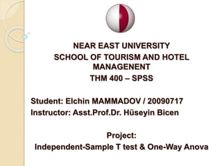 NEAR EAST UNIVERSITY
SCHOOL OF TOURISM AND HOTEL
MANAGENENT
THM 400 – SPSS
Student: Elchin MAMMADOV / 20090717
Instructor: Asst.Prof.Dr. Hüseyin Bicen
Project:
Independent-Sample T test & One-Way Anova
 
