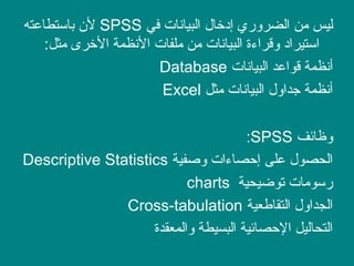 ‫في‬ ‫البيانات‬ ‫إادخال‬ ‫الضروري‬ ‫من‬ ‫ليس‬SPSS‫باستطاعته‬ ‫ل ن‬
:‫مثل‬ ‫الخرى‬ ‫النظمة‬ ‫ملفات‬ ‫من‬ ‫البيانات‬ ‫وقراءة‬ ‫استيرااد‬
‫البيانات‬ ‫قواعد‬ ‫أنظمة‬Database
‫مثل‬ ‫البيانات‬ ‫جداول‬ ‫أنظمة‬Excel
‫وظائف‬SPSS:
‫وصفية‬ ‫إصحصاءات‬ ‫على‬ ‫الحصول‬Descriptive Statistics
‫توضيحية‬ ‫رسومات‬charts
‫التقاطعية‬ ‫الجداول‬Cross-tabulation
‫والمعقدة‬ ‫البسيطة‬ ‫الصحصائية‬ ‫التحاليل‬
 