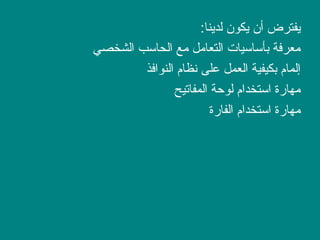 :‫لدينا‬ ‫يكو ن‬ ‫أ ن‬ ‫يفترض‬
‫الشخصي‬ ‫الحاسب‬ ‫مع‬ ‫التعامل‬ ‫بأساسيات‬ ‫معرفة‬
‫النوافذ‬ ‫نظام‬ ‫على‬ ‫العمل‬ ‫بكيفية‬ ‫إلمام‬
‫المفاتيح‬ ‫لوصحة‬ ‫استخدام‬ ‫مهارة‬
‫الفارة‬ ‫استخدام‬ ‫مهارة‬
 