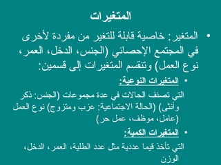‫المتغيرات‬
•‫لخرى‬ ‫مفرادة‬ ‫من‬ ‫للتغير‬ ‫قابلة‬ ‫خاصية‬ :‫المتغير‬
،‫العمر‬ ،‫الدخل‬ ،‫)الجنس‬ ‫الصحصائي‬ ‫المجتمع‬ ‫في‬
:‫قسمين‬ ‫إلى‬ ‫المتغيرات‬ ‫وتنقسم‬ (‫العمل‬ ‫نوع‬
•‫النوعية‬ ‫المتغيرات‬:
‫ذكر‬ :‫)الجنس‬ ‫مجموعات‬ ‫عدة‬ ‫في‬ ‫الحالت‬ ‫تصنف‬ ‫التي‬
‫العمل‬ ‫نوع‬ (‫ومتزوج‬ ‫عزب‬ :‫الجتماعية‬ ‫)الحالة‬ (‫وأنثى‬
(‫صحر‬ ‫عمل‬ ،‫موظف‬ ،‫)عامل‬
•‫الكمية‬ ‫المتغيرات‬:
،‫الدخل‬ ،‫العمر‬ ،‫الطلية‬ ‫عداد‬ ‫مثل‬ ‫عدادية‬ ‫قيما‬ ‫تأخذ‬ ‫التي‬
‫الوز ن‬
 