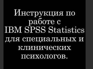 Инструкция по
работе с
IBM SPSS Statistics
для специальных и
клинических
психологов.
 