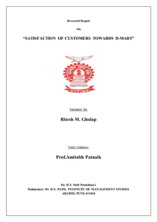 Research Report
On
“SATISFACTION OF CUSTOMERS TOWARDS D-MART”
Submitted By:
Ritesh M. Gholap
Under Guidance:
Prof.Amitabh Patnaik
Dr. D.Y. Patil Pratishtan’s
Padmashree Dr. D.Y. PATIL INSTITUTE OF MANAGEMENT STUDIES
AKURDI, PUNE-411044
 