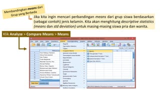 Jika kita ingin mencari perbandingan means dari grup siswa berdasarkan
(sebagai contoh) jenis kelamin. Kita akan menghitung descriptive statistics
(means dan std deviation) untuk masing-masing siswa pria dan wanita.
Klik Analyze > Compare Means > Means
 