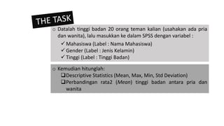 o Kemudian hitunglah:
Descriptive Statistics (Mean, Max, Min, Std Deviation)
Perbandingan rata2 (Mean) tinggi badan antara pria dan
wanita
o Datalah tinggi badan 20 orang teman kalian (usahakan ada pria
dan wanita), lalu masukkan ke dalam SPSS dengan variabel :
 Mahasiswa (Label : Nama Mahasiswa)
 Gender (Label : Jenis Kelamin)
 Tinggi (Label : Tinggi Badan)
 