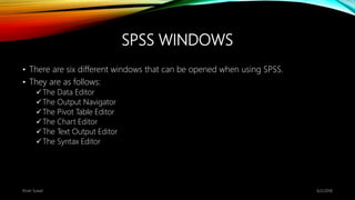 SPSS WINDOWS
• There are six different windows that can be opened when using SPSS.
• They are as follows:
The Data Editor
The Output Navigator
The Pivot Table Editor
The Chart Editor
The Text Output Editor
The Syntax Editor
6/2/2018Kiran Suwal
 
