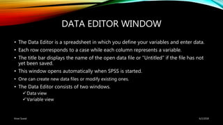 DATA EDITOR WINDOW
• The Data Editor is a spreadsheet in which you define your variables and enter data.
• Each row corresponds to a case while each column represents a variable.
• The title bar displays the name of the open data file or "Untitled" if the file has not
yet been saved.
• This window opens automatically when SPSS is started.
• One can create new data files or modify existing ones.
• The Data Editor consists of two windows.
Data view
Variable view
6/2/2018Kiran Suwal
 