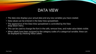 DATA VIEW
• The data view displays your actual data and any new variables you have created.
• Data values can be entered in the Data View spreadsheet.
• The appearance of the Data View spreadsheet is controlled by the View
drop-down menu.
• This can be used to change the font in the cells, remove lines, and make value labels visible.
• When labels have been assigned to the category codes of a categorical variable, these can
be displayed by checking Value Labels.
6/2/2018Kiran Suwal
 