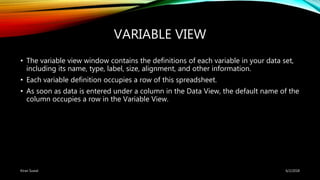 VARIABLE VIEW
• The variable view window contains the definitions of each variable in your data set,
including its name, type, label, size, alignment, and other information.
• Each variable definition occupies a row of this spreadsheet.
• As soon as data is entered under a column in the Data View, the default name of the
column occupies a row in the Variable View.
6/2/2018Kiran Suwal
 