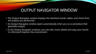 OUTPUT NAVIGATOR WINDOW
• The Output Navigator window displays the statistical results, tables, and charts from
the analysis you performed.
• An Output Navigator window opens automatically when you run a procedure that
generates output.
• In the Output Navigator windows, you can edit, move, delete and copy your results
in a Microsoft Explorer-like environment.
6/2/2018Kiran Suwal
 