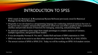 INTRODUCTION TO SPSS
• SPSS stands for Statistical & Presentational System Software( previously stood for Statistical
Package for the Social Sciences).
• Originally it was developed as a programming language for conducting statistical analysis but now it
has grown into a complex and powerful application which now uses both a graphical and a syntactical
interface and provides dozens of functions for managing, analyzing, and presenting data.
• Its statistical capabilities alone range from simple perentages to complex analyses of variance,
multiple regressions, and general linear models.
• It was developedby Norman H. Nie and C. Hadlai Hull and team of IBM corporation in 1968.
• SPSS was made to be easier to use then other statistical software like S-Plus, R, or SAS, STATA
• The newest version of SPSS is SPSS 25.0. Today we will be working on SPSS 16.0.student version.
6/2/2018Kiran Suwal
 