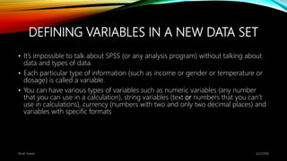 DEFINING VARIABLES IN A NEW DATA SET
• It’s impossible to talk about SPSS (or any analysis program) without talking about
data and types of data.
• Each particular type of information (such as income or gender or temperature or
dosage) is called a variable.
• You can have various types of variables such as numeric variables (any number
that you can use in a calculation), string variables (text or numbers that you can’t
use in calculations), currency (numbers with two and only two decimal places) and
variables with specific formats
6/2/2018Kiran Suwal
 