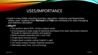 USES/IMPORTANCE
Used in many fields including business, education, medicine and Researchers,
others. even students from Harvard and Yale are mandatory for data managing
and statistics calculation.
Why???
Can perform about 95%+ of your analysis easily.
It encompasses a wide range of statistical techniques from basic descriptive statistics
through to regression analysis and graphics.
Easily compare cases/data sets ( cross Tab)
Forget about formula errors
Forget about complex coding, English is used
Can easily analyze multiple response questions
Ultimately saves time, cost and energy
6/2/2018Kiran Suwal
 