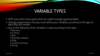 VARIABLE TYPES
• SPSS uses (and insists upon) what are called strongly typed variables.
• Strongly typed means that you must define your variables according to the type of
data they will contain .
• Any of the following of the variables is used according to the data:
Numeric
Comma
Dot
Scientific notation
Date
Custom currency
String
6/2/2018Kiran Suwal
 