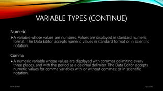 VARIABLE TYPES (CONTINUE)
Numeric
A variable whose values are numbers. Values are displayed in standard numeric
format. The Data Editor accepts numeric values in standard format or in scientific
notation.
Comma
A numeric variable whose values are displayed with commas delimiting every
three places, and with the period as a decimal delimiter. The Data Editor accepts
numeric values for comma variables with or without commas; or in scientific
notation.
6/2/2018Kiran Suwal
 